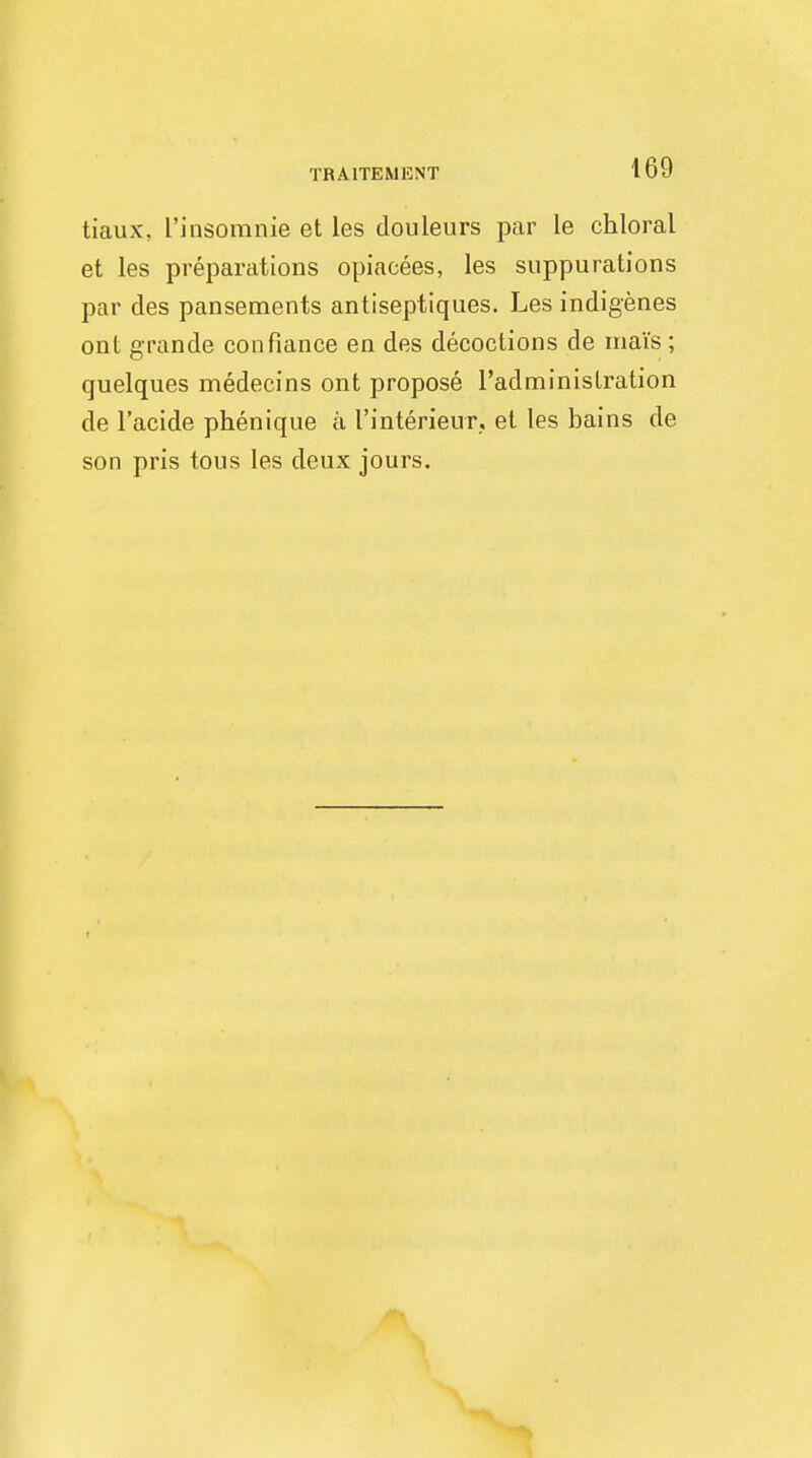 TRA1TEMENT tiaux, I'insomnie et les douleurs par le chloral et les preparations opiacees, les suppurations par des pansements antiseptiques. Les indigenes ont grande con fiance en des decoctions de mais ; quelques medecins ont propose l'adminislration de l'acide phenique a 1'interieur, el les bains de son pris tous les deux jours.