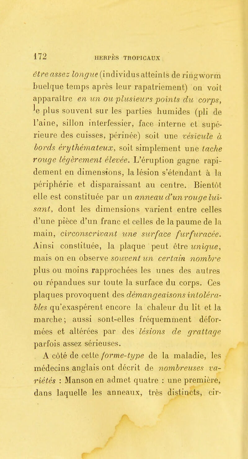 6treasses ^on^i^(individusalteints de ringworm buelque temps apres leur rapatriement) on voit apparaitre en un ou plusieurs points du corps, *e plus souvent sur les parlies humides (pli de l'aine, sillon inlerfessier, face interne et supe- rieure des cuisses, perinee) soit une vesicule a lords erythemateux, soit simplement une taclie rouge legerement elevee. L'eruplion gagne rapi- dement en dimensions, la lesion s'etendant a la peripheric et disparaissant au centre. Bienlot elle est constituee par un anneaud'unrouge lui- sant, dont les dimensions varient entre celles d'une piece d'un franc et celles de la paume de la main, circonscrivant une surface furfuracee. Ainsi constituee, la plaque peut etre unique, mais on en observe souvent un certain nombre plus ou moins rapproehees les unes des aulres ou repandues sur toute la surface du corps. Ces plaques provoquent des demangeaisons intolera- bles qu'exasperent encore la chaleur du lit et la marche; aussi sont-elles frequemment defor- mees et alterees par des lesions de grattage parfois assez serieuses. A cdte de cette forme-type de la maladie, les medecins anglais ont decrit de nombreuses va- riety's : Manson en admet quatre : une premiere, dans laquelle les anneaux, tres distincts, cir-