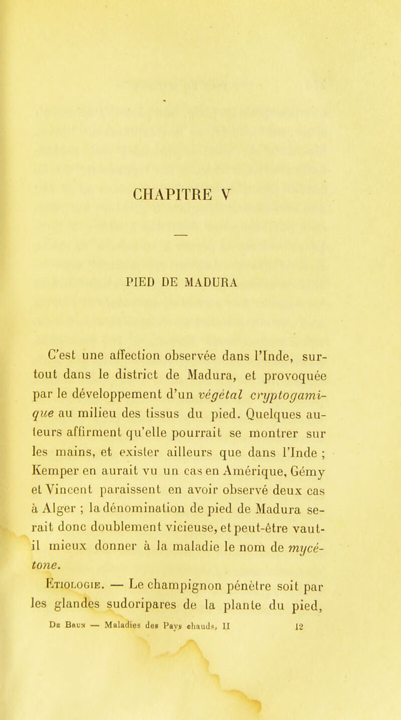 CHAP1TRE V PIED DE MADURA C'est une affection observee dans l'lnde, sur- tout dans le district de Madura, et provoquee par le developpement d'un vegetal cryptogami- que au milieu des tissus du pied. Quelques au- leurs affirment qu'elle pourrait se montrer sur les mains, et exisler ailleurs que dans l'lnde ; Kemper en aurait vu un cas en Amerique, Gemy et Vincent paraissent en avoir observe deux cas a Alger ; la denomination de pied de Madura se- rait done doublement vicieuse, etpeut-etre vaut- il mieux donner a la maladie le nom de myce- tone. Etiologie. — Le champignon penetre soit par les glandes sudoripares de la plante du pied, Dk Brum — Maladies des Pays chauds, II 12