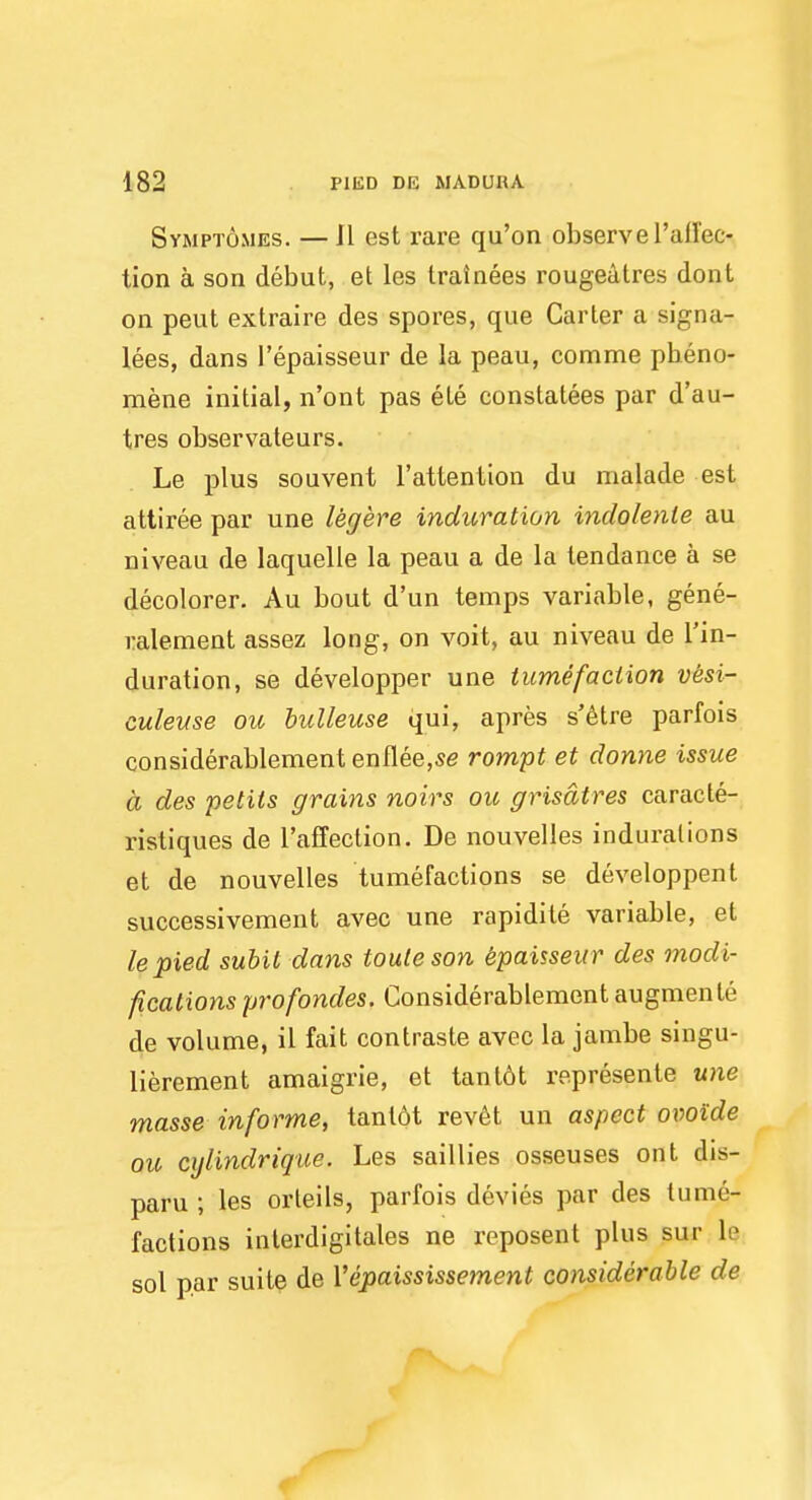 Svmptomes. — II est rare qu'on observe 1'aH'ec- tion a son debut, et les trainees rougeatres dont on peut extraire des spores, que Carter a signa- ges, dans l'epaisseur de la peau, comme pbeno- mene initial, n'ont pas ele constatees par d'au- tres observateurs. Le plus souvent l'attention du nialade est attiree par une legere induration inclolente au niveau de laquelle la peau a de la tendance a se decolorer. Au bout d'un temps variable, gene- ralement assez long, on voit, au niveau de Tin- duration, se developper une tumefaction vesi- culeuse ou bulleuse qui, apres s'etre parfois considerablement enflee,se rompt et donne issue a des petits grains noirs ou grisatres caracte- ristiques de l'affection. De nouvelles indurations et de nouvelles tumefactions se developpent successivement avec une rapidite variable, et le pied subil dans iouleson epaisseur des modi- fications profondes. Considerablement augmenle de volume, il fait contraste avec la jambe singu- lierement amaigrie, et tant6t represente une masse informe, tant6t revet un aspect ovoide ou cylindrique. Les saillies osseuses ont dis- paru ; les orleils, parfois devies par des tume- factions inlerdigitales ne reposent plus sur le sol par suite de Yepaississement considerable de