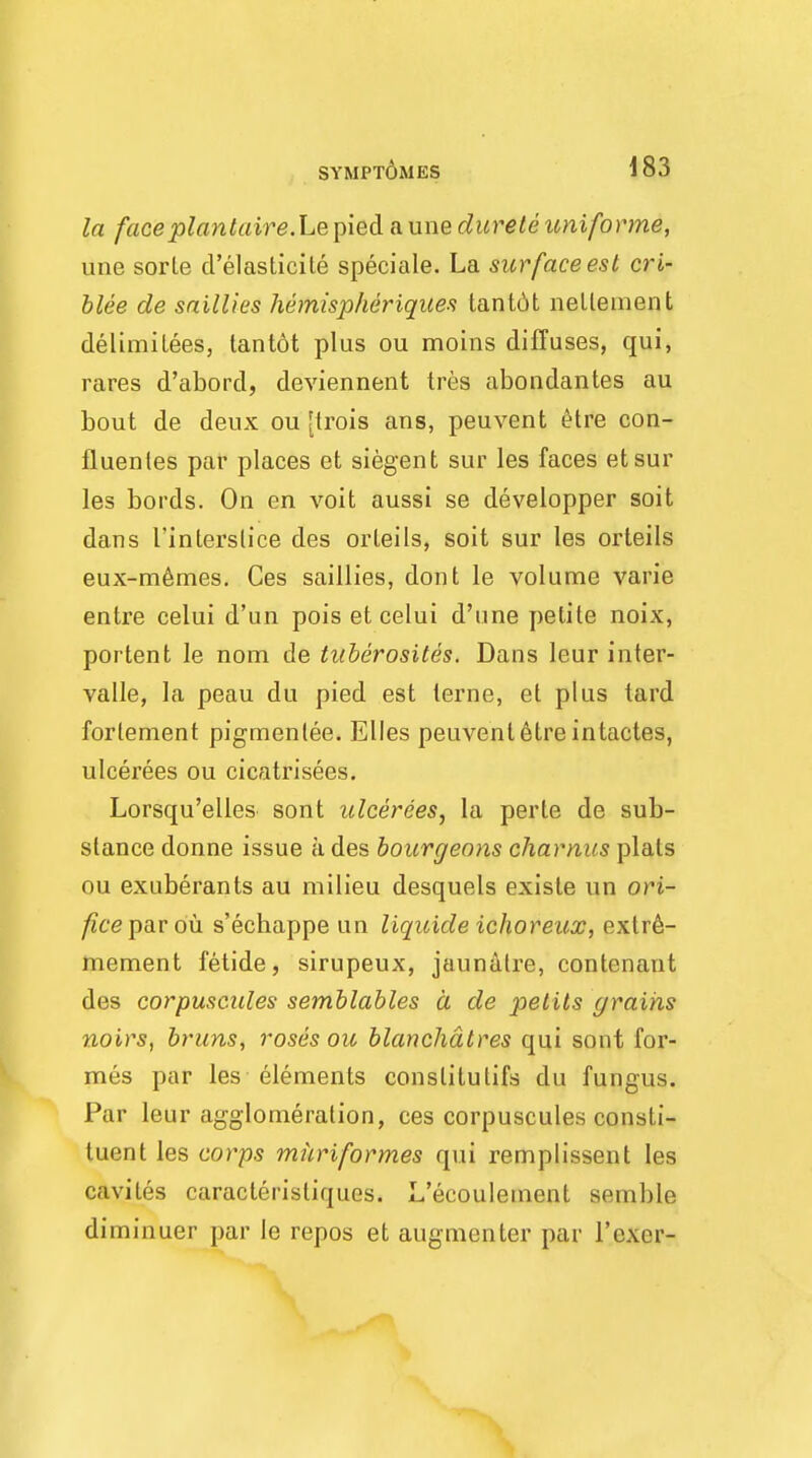 SYMPTOM ES la faceplantaire.Le pied a une durete uniforme, une sorle d'elasticile speciale. La surface est cri- blee de saillies hemispheriques tantdt netlement delimitees, tantot plus ou moins diffuses, qui, rares d'abord, deviennent tres abondantes au bout de deux ou [trois ans, peuvent £tre con- fluenles par places et siegent sur les faces etsur les bords. On en voit aussi se developper soit dans I'interslice des orteils, soit sur les orteils eux-memes. Ces saillies, dont le volume varie entre celui d'un pois et celui d'une petite noix, portent le nom de tuberosites. Dans leur inter- vals, la peau du pied est terne, et plus lard forlement pigmenlee. Elles peuvent etreintactes, ulcerees ou cicatrisees. Lorsqu'elles sont ulcerees, la perte de sub- stance donne issue a des bourgeons chamus plats ou exuberants au milieu desquels existe un ori- fice par ou s'echappe un liqicide ichoreux, exlre- mement fetide, sirupeux, jaunalre, contenant des corpuscules semblables a de petits grains noirs, brims, roses ou blanchdtres qui sont for- mes par les elements conslitulifs du fungus. Par leur agglomeration, ces corpuscules consti- tuent les corps muriformes qui remplissent les cavites caracleristiques. L'ecoulement semble diminuer par le repos et augmenter par l'cxer-