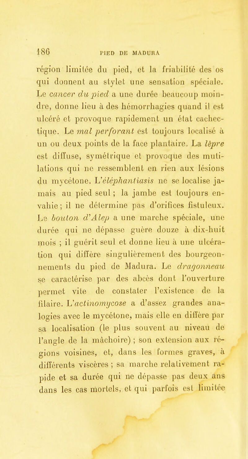 l'egion limitoe du pied, et la friabilite des os qui donnent au stylet une sensation speciale. Le cancer du pied a une duree beaucoup moin- dre, donne lieu a des hemorrhagies quand il est ulcere et provoque rapidement un etat cachec- tique. Le mal perforant est toujours localise a un ou deux points de la face plantaire. La lepre est diffuse, symetrique et provoque des muti- lations qui ne ressemblent en rien aux lesions du mycetone. L!'elephantiasis ne se localise ja- mais au pied seul; la jambe est toujours en- vahie; il ne determine pas d'orifices fistuleux. Le boulon d'Alep a une marche speciale, une duree qui ne depasse guere douze a dix-huit mois ; il guerit seul et donne lieu a une ulcera- tion qui differe singulierement des bourgeon- nements du pied de Madura. Le dragonneau se caraclerise par des abces dont l'ouverture permet vile de constaler l'existence de la filaire. L'aclinomycose a d'assez grandes ana- logies avec le mycetone, mais elle en differe par sa localisation (le plus souvent au niveau de Tangle de la machoire); son extension aux l e- gions voisines, et, dans les formes graves, a differents visceres ; sa marche relalivement ra- pide et sa duree qui ne depasse pas deux ans dans les cas mortels, et qui parfois est limitee