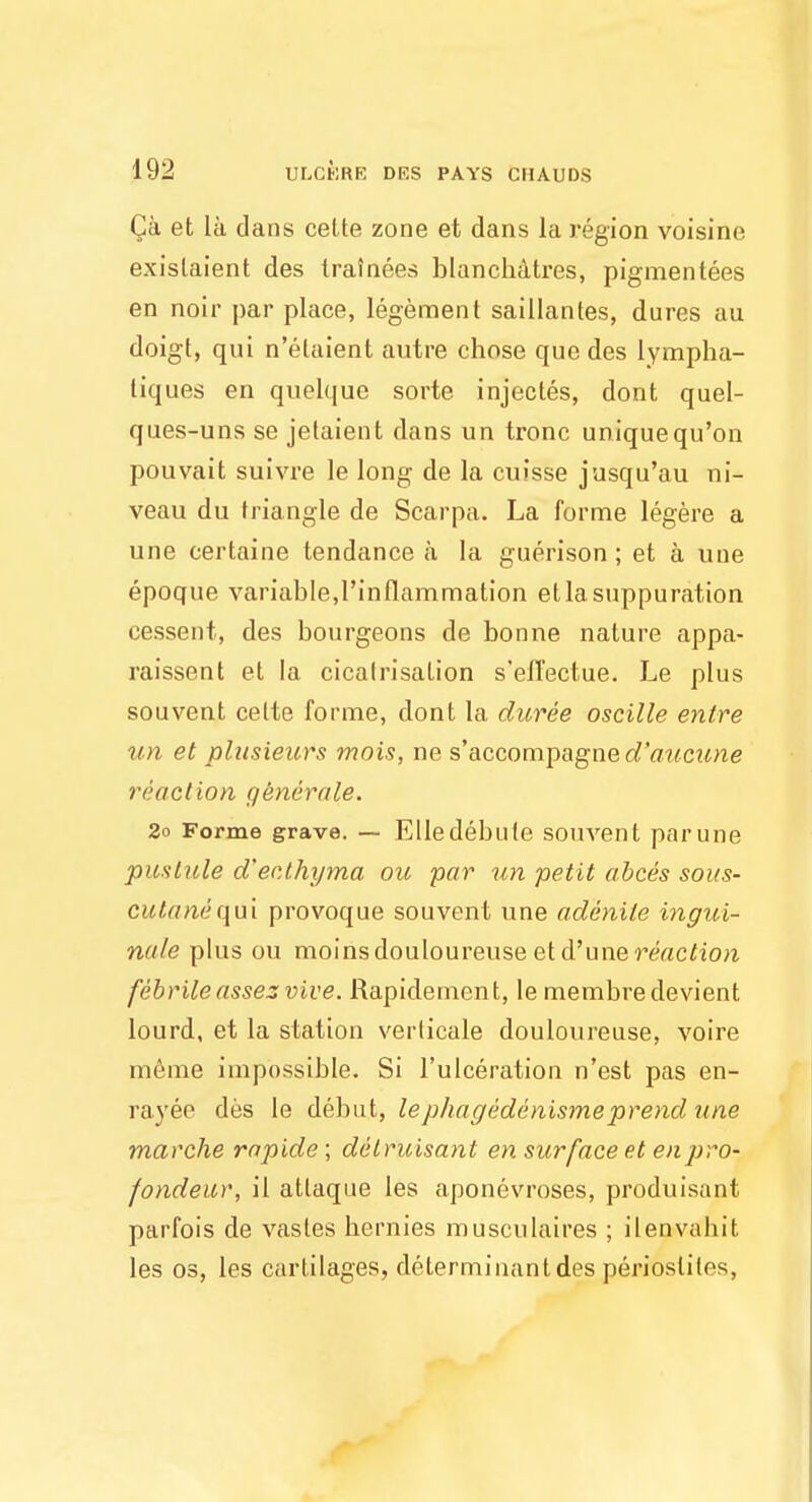 Qa et la dans cette zone et dans la region voisine exislaient des trainees blanchatres, pigmentees en noir par place, legement saillantes, dures au doigt, qui n'elaient autre chose que des lympha- liques en quelque sorte injectes, dont quel- ques-uns se jetaient dans un tronc uniquequ'on pouvait suivre le long de la cuisse jusqu'au ni- veau du triangle de Scarpa. La forme legere a une certaine tendance a la guerison; et a une epoque variable,l'inflammation et la suppuration cessent, des bourgeons de bonne nature appa- raissent et la cicatrisation s'effectue. Le plus souvent cette forme, dont la duree oscille enlre un et plusieurs mois, ne s'accompagne aTa«c?me reaction gkn&rale. 2o Forme grave. — Elle debute souvent par une pustule d'ec.thyma ou par un petit abces sous- cutanequi provoque souvent une adenile ingui- nale plus ou moinsdouloureuse etd'une reaction febrile asses vive. Rapidement, le membredevient lourd, et la station verlicale douloureuse, voire meme impossible. Si l'ulceration n'est pas en- rayee des le debut, lephagedenismeprend une marche rapide; delruisant en surface et enpro- fondeur, il atlaque les aponevroses, produisunt parfois de vasles bernies musculaires ; ileDb.vah.it les os, les cartilages, determinant des perioslilos.