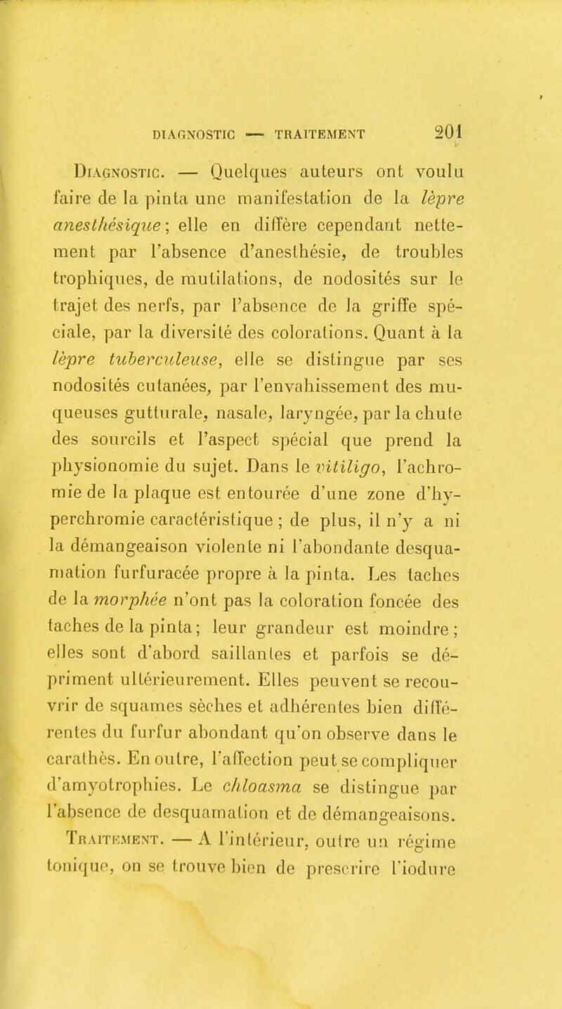 Diagnostic. — Quelques auteurs ont voulu faire cle la pinta une manifestation de la lepre anesthesique; elle en differe cependant nette- ment par 1'absence d'anesthesie, de troubles trophiques, de mutilations, de nodosites sur le Irajet des nerfs, par 1'absence de la griffe spe- ciale, par la cliversile des colorations. Quant a la lepre tuberculeuse, elle se distingue par ses nodosites cutanees, par 1'envahissement des mu- queuses gutturale, nasale, laryngee, par la chute des sourcils et l'aspect special que prend la physionomie du sujet. Dans le vitiligo, I'achro- mie de la plaque est entouree d'une zone d'hy- perchromie caracteristique; de plus, il n'y a ni la demangeaison violente ni 1'abondanle desqua- mation furfuracee propre a la pinta. Les taches de la morphee n'ont pas la coloration foncee des taches de la pinta; leur grandeur est moindre ; elles sont d'abord saillanles et parfois se de- priment ulterieurement. Elles peuvent se recou- vrir de squames seches et adherentes bien dillV>- rentes du furfur abondant qu*on observe dans le carathes. En outre, I'affection peut secompliquer d'amyotrophies. Le chloasma se distingue par 1'absence de desquamation et de demangeaisons. Traitement. —A rinterieur, outre un regime tonique, on se trouve bien de prescrire 1'iodnre