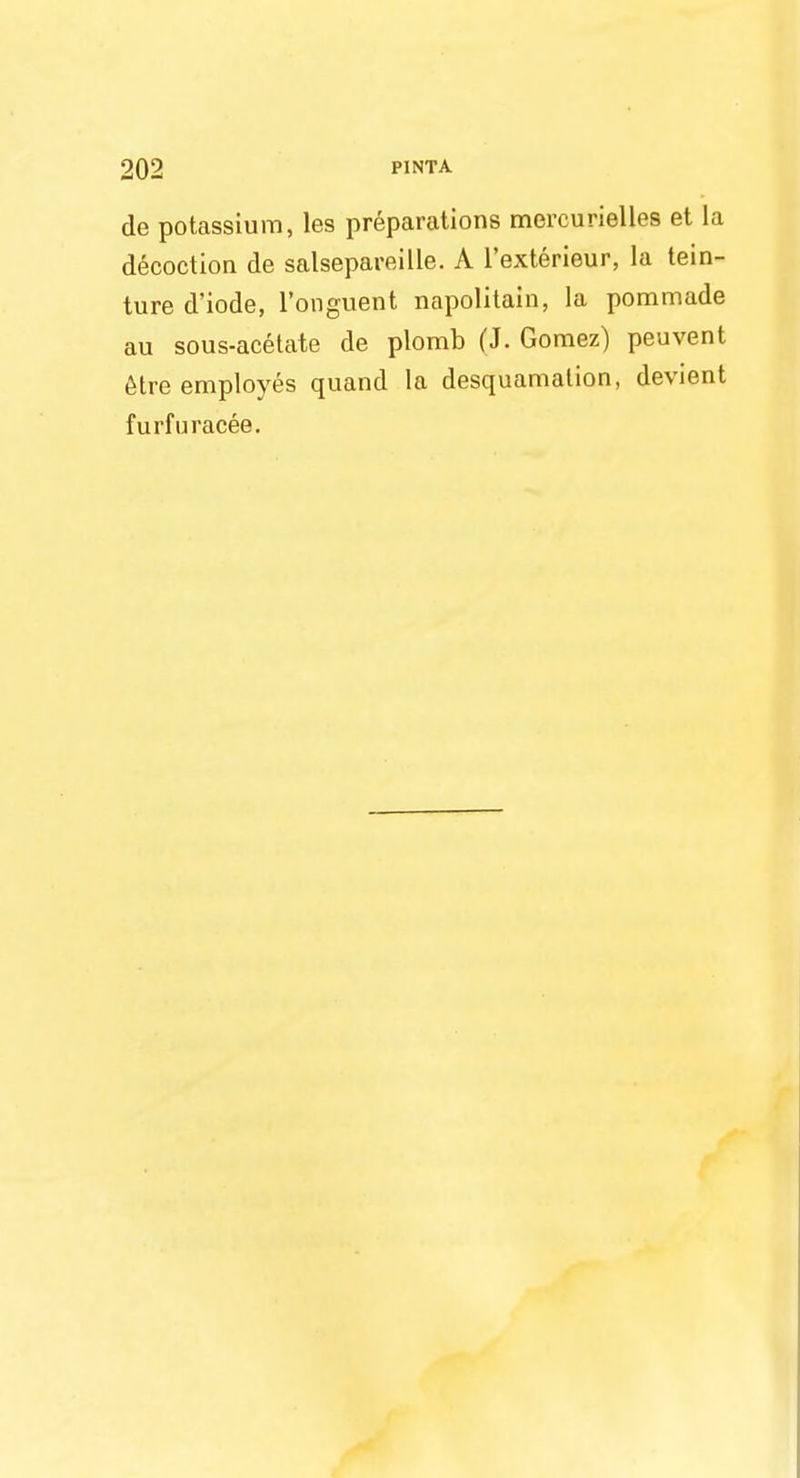 de potassium, les preparations mercurielles et la decoction de salsepareille. A l'exterieur, la tein- ture d'iode, l'onguent napolitain, la pommade au sous-acetate de plomb (J. Gomez) peuvent etre employes quand la desquamation, devient furfuracee.