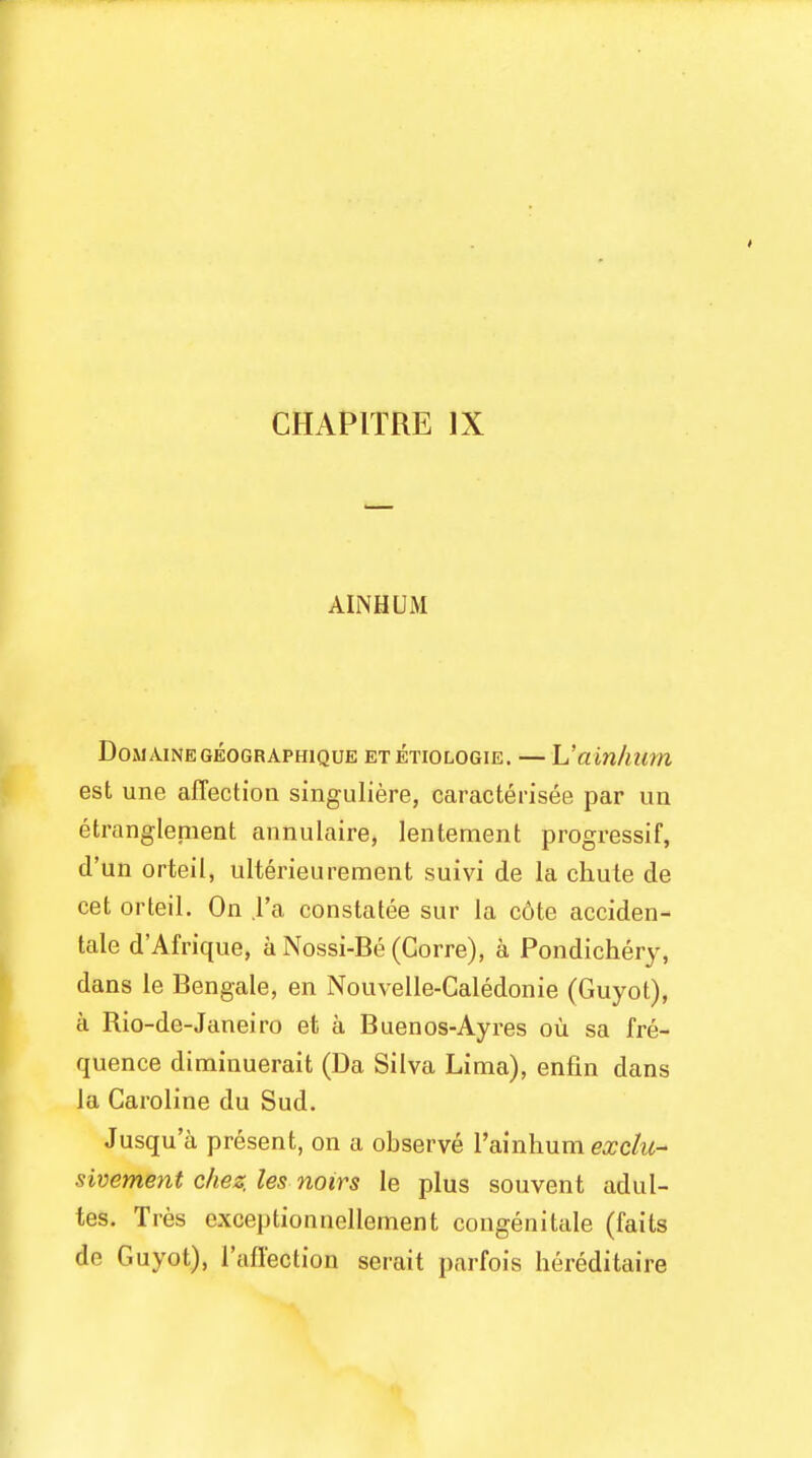 AINHUM DoMAINEGEOGRAPHIQUE ET ETIOLOGIE. — L'ain/lttm est une affection singuliere, caracterisee par un etranglenient annulaire, lentement progressif, d'un orteil, ulterieurement suivi de la chute de cet orteil. On l'a constatee sur la c6te acciden- tal d'Afrique, a Nossi-Be (Corre), a Pondichery, dans le Bengale, en Nouvelle-Caledonie (Guyot), a Rio-de-Janeiro et a Buenos-Ay res ou sa fre- quence diminuerait (Da Silva Lima), enfin dans la Caroline du Sud. Jusqua present, on a observe l'ainhumexclu- sivement chez, les noirs le plus souvent adul- tes. Tres exceptionnellement congenitale (fails de Guyot), 1'affection serait parfois hereditaire