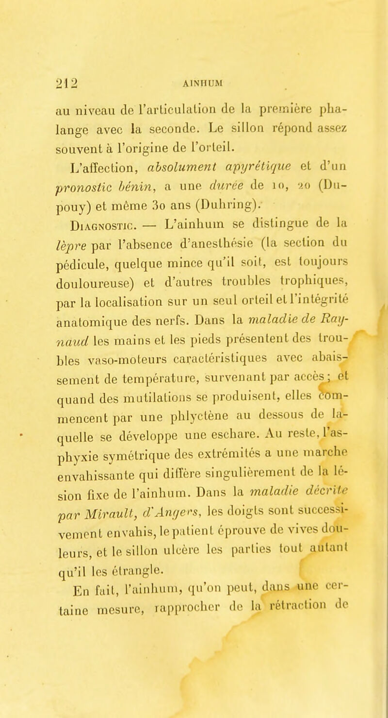 au niveau de l'articulalion de la premiere pha- lange avec la seconde. Le si I Ion repond assez souvent a l'origine de L'orteil. L'affection, absolument apyr&tique el d'un pronostic benin, a une duree de io, 20 (Du- pouy) et meme 3o ans (Duhring). Diagnostic. — L'ainhum se distingue de La lepre par l'absence d'aneslhesie (la section du pedicule, quelque mince qu'il soit, est toujours douloureuse) et d'autres troubles trophiques, par la localisation sur un seul orteiletl'integrite anatomique des nerfs. Dans la maladie de Ray- naud les mains et les pieds presentent des trou- bles vaso-moteurs caracteristiques avec abais- sement de temperature, survenant par acres ; et quand des mutilations se produisent, ellcs com- mencent par une phlyctene au dessous de la- quelle se developpe une eschare. Au resle. l'as- phyxie symetrique des extremites a une marche envahissante qui differe singulierement de la le- sion fixe de l'ainhum. Dans la maladie decrite par Miraull, d'Angers, les doigts sont succe>>i- vement envahis, le patient eprouve de vivos dOii- leurs, et le sillon ulcere les parties lout aulanl qu'il les clrangle. En fail, l'ainhum, qu'on pent, dans une cer- taine mesure, rapprocher de la retraction do