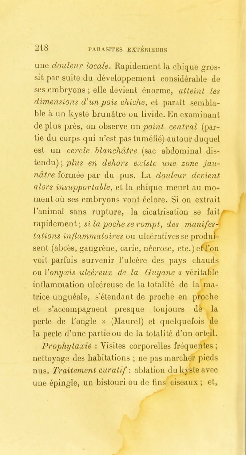 uue douleur locate. Rapidement la cbiquc gros- sit par suite du developpement considerable de ses embryons ; elle devient enorme, atteint les dimensions dun pois chiche, et parait sembla- ble a un kyste brunatre ou livide. En examinant deplus pres, on observe un point central (par- tie du corps qui n'est pas tumefie) autour duquel est un cercle blanchatre (sac abdominal dis- tendu); plus en dehors exisle une zone jau- ndtre formee par du pus. La douleur devient alors insupportable, et la cbique rnenrt au mo- ment ou ses embryons vout eclore. Si on extrait ['animal sans rupture, la cicatrisation se fait rapidement; si la poche se rompt, des manifes- tations inplammatoires ou ulceratives se produi- sent (abces, gangrene, carie, necrose, etc.) et Ton voit parfois survenir l'ulcere des pays cbauds ou Yonyxis ulcereux de la Guyane « veritable inflammation ulcereuse de la totalite de la ma- trice ungueale, s'etendant de procbe en procbe et s'accompagnent presque toujours de la perle de 1'ongle » (Maurel) et quelquefois de la perte d'une partieou de la totalite d'un ortejl. Prophylaxie : Visites corporelies frequentes ; ncltoyage des habitations ; ne pas marcher pieds nus. Traitement curatif: ablation du kyste avec une epingle, un bistouri ou de fins ciseaux ; et,