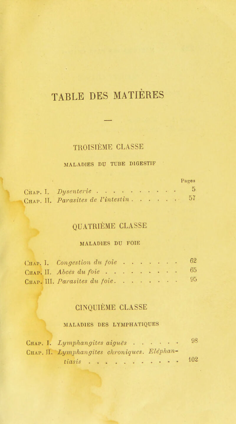 TABLE DES MATIERES TROISTEME CLASSE MALADIES DU TUBE DIGESTIF Paces Chap. I. Bysenterie 5 -v.Chap. IT. Parasites de I'intestin 57 QUATRIEME CLASSE MALADIES DU FOIE Chap. I. Congestion du foie 62 Chap. II. Abces du foie 65 Chap. HI. Parasites du foie 9° CINQUIEME CLASSE MALADIES DES LYMPHATIQUES Chap. I. Lymphangites aigue's ^8 Chap. JI. Lymphangites chroniques. Elephan- tiasis