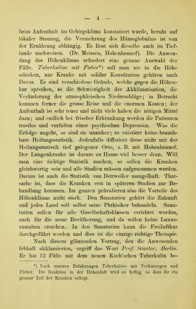 beim Aufenthalt im Gebirgsklima konstatiert wurde, beruht auf lokaler Stauung, die Vermehrung des Hämoglobulins ist von der Ernährung abhängig. Es lässt sich dieselbe auch im Tief- lande nachweisen. (Dr. Meissen, Hohcnhonnef). Die Anwen- dung des Höhenklimas erfordert eine genaue Auswahl der Fälle. Tuberkulöse mit Fieber) soll man nie in die Höhe schicken, nur Kranke mit solider Konstitution gehören nach Daves. Es sind verschiedene Gründe, welche gegen die Höhen- kur sprechen, so die Schwierigkeit der Akklimatisation, die Veränderung der atmosphärischen Niederschläge; in Betracht kommen ferner die grosse Reise und die enormen Kosten; der Aufenthalt ist sehr teuer und nicht viele haben die nötigen Mittel dazu; und endlich bei frischer Erkrankung werden die Patienten trostlos und verfallen einer psychischen Depression. Was die Erfolge angeht, so sind sie unsicher; es existiert keine brauch- bare Heilungsstatistik. Jedenfalls differiert diese nicht mit der Heilungsstatistik tief gelegener Orte, z. B. mit Hohenhonnef. Der Lungenkranke ist darum zu Hause viel besser dran. Will man eine richtige Statistik machen, so sollen die Kranken gleichwertig sein und alle Stadien müssen aufgenommen werden. Darum ist auch die Statistik von Dettweiler mangelhaft. That- sache ist, dass die Kranken erst in späteren Stadien zur Be- handlung kommen. Im ganzen prävalieren also die Vorteile des Höhenklimas nicht stark. Den Sanatorien gehört die Zukunft und jedes Land soll selbst seine Phthisiker behandeln. Sana- torien sollen für alle Gesellschaftsklassen errichtet werden^ auch für die arme Bevölkerung, und da sollen keine Luxus- anstalten erstehen. In den Sanatorien kann die Freiluftkur durchgeführt werden und dies ist die einzige richtige Therapie. Nach diesem glänzenden Vortrag, den die Anwesenden lebhaft akklamierten, ergriff das Wort Prof. Senator^ Berlin. Er hat 12 Fälle mit dem neuen Koch'sehen Tuberkulin be- *) Nach unseren Erfahrungen Tuberkulöse mit Verkäsungen und Fieber. Die Reaktion in der Höhenluft wird zu heftig, so dass ihr ein grosser Teil der Kranken erliegt.