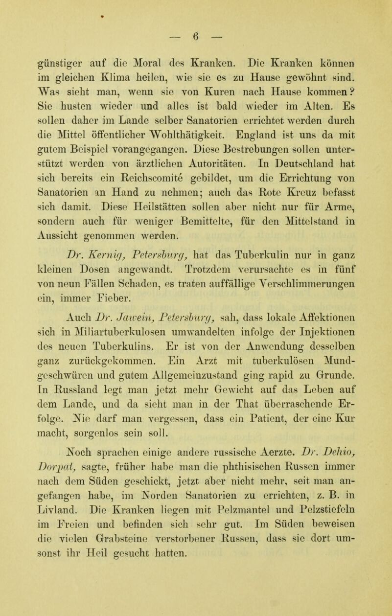 günstiger auf die Moral des Kranken. Die Kranken können im gleichen Klima heilen, wie sie es zu Hause gewöhnt sind. Was sieht man, wenn sie von Kuren nach Hause kommen? Sie husten wieder und alles ist bald wieder im Alten. Es sollen daher im Lande selber Sanatorien errichtet werden durch die Mittel öffentlicher Wohlthätigkeit. England ist uns da mit gutem Beispiel vorangegangen. Diese Bestrebungen sollen unter- stützt werden von ärztlichen Autoritäten. In Deutschland hat sich bereits ein Reichscomite gebildet, um die Errichtung von Sanatorien an Hand zu nehmen; auch das Rote Kreuz befasst sich damit. Diese Heilstätten sollen aber nicht nur für Arme, sondern auch für weniger Bemittelte, für den Mittelstand in Aussicht genommen werden. Dr. Kernig, Petersburg, hat das Tuberkulin nur in ganz kleinen Dosen angewandt. Trotzdem verursachte es in fünf von neun Fällen Schaden, es traten auffällige Ycrschlimmerungen ein, immer Fieber. Auch Dr. Jawein, Petersburg, sah, dass lokale Affektionen sich in Miliartuberkulosen umwandelten infolge der Injektionen des neuen Tuberkulins. Er ist von der Anwendung desselben ganz zurückgekommen. Ein Arzt mit tuberkulösen Mund- geschwüren und gutem Allgemeinzustand ging rapid zu Grunde. In Russland legt man jetzt mehr Gewicht auf das Leben auf dem Lande, und da sieht man in der That überraschende Er- folge. Nie darf man vergessen, dass ein Patient, der eine Kur macht, sorgenlos sein soll. Noch sprachen einige andere russische Aerzte. Dr. DeJiio, Dorpat, sagte, früher habe man die phthisischen Russen immer nach dem Süden geschickt, jetzt aber nicht mehr, seit man an- gefangen habe, im Norden Sanatorien zu errichten, z. B. in Livland. Die Kranken liegen mit Pelzmantel und Pelzstiefeln im Freien und befinden sich sehr gut. Im Süden beweisen die vielen Grabsteine verstorbener Russen, dass sie dort um- sonst ihr Heil gesucht hatten.