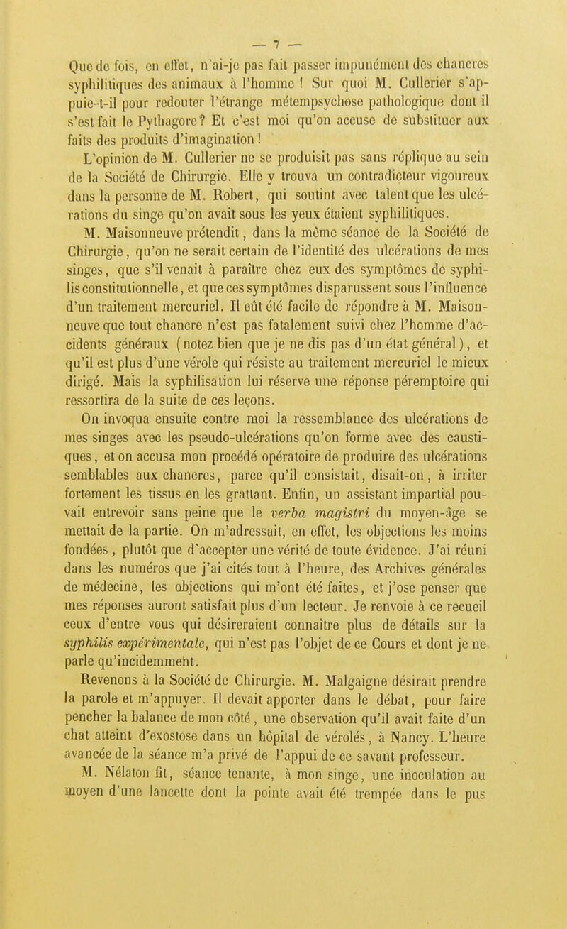 Que de fois, en clloi, n'ai-je pas fait passer impunément des chancres syphiliiiques des animaux à l'homme ! Sur quoi M. Cullerier s'ap- puie-t-il pour redouter l'étrange mélempsychosc pathologique dont il s'est fait le Pythagore? Et c'est moi qu'on accuse de substituer aux faits des produits d'imagination ! L'opinion de M. Cullerier ne se produisit pas sans réplique au sein de la Société de Chirurgie. Elle y trouva un contradicteur vigoureux dans la personne de M. Robert, qui soutint avec talent que les ulcé- rations du singe qu'on avait sous les yeux étaient syphilitiques. M. Maisonneuve prétendit, dans la même séance de la Société de Chirurgie, qu'on ne serait certain de l'identité des ulcérations de mes singes, que s'il venait à paraître chez eux des symptômes de syphi- lis constitutionnelle, et que ces symptômes disparussent sous l'influence d'un traitement mercuriel. Il eût été facile de répondre à M. Maison- neuve que tout chancre n'est pas fatalement suivi chez l'homme d'ac- cidents généraux (notezbien que je ne dis pas d'un état général ), et qu'il est plus d'une vérole qui résiste au traitement mercuriel le mieux dirigé. Mais la syphilisation lui réserve une réponse péremploire qui ressortira de la suite de ces leçons. On invoqua ensuite contre moi la ressemblance des ulcérations de mes singes avec les pseudo-ulcérations qu'on forme avec des causti- ques , et on accusa mon procédé opératoire de produire des ulcérations semblables aux chancres, parce qu'il consistait, disait-on, à irriter fortement les tissus en les grattant. Enfin, un assistant impartial pou- vait entrevoir sans peine que le verba magistri du moyen-àge se mettait de la partie. On m'adressait, en effet, les objections les moins fondées, plutôt que d'accepter une vérité de toute évidence. J'ai réuni dans les numéros que j'ai cités tout à l'heure, des Archives générales de médecine, les objections qui m'ont été faites, et j'ose penser que mes réponses auront satisfait plus d'un lecteur. Je renvoie à ce recueil ceux d'entre vous qui désireraient connaître plus de détails sur la syphilis expérimentale, qui n'est pas l'objet de ce Cours et dont je ne parle qu'incidemment. Revenons à la Société de Chirurgie. M. Malgaigne désirait prendre la parole et m'appuyer. Il devait apporter dans le débat, pour faire pencher la balance de mon côté, une observation qu'il avait faite d'un chat atteint d'exostose dans un hôpital de vérolés, à Nancy. L'heure avancée de la séance m'a privé de l'appui de ce savant professeur. M. Nélalon fit, séance tenante, à mon singe, une inoculation au moyen d'une lancette dont la pointe avait été trempée dans le pus