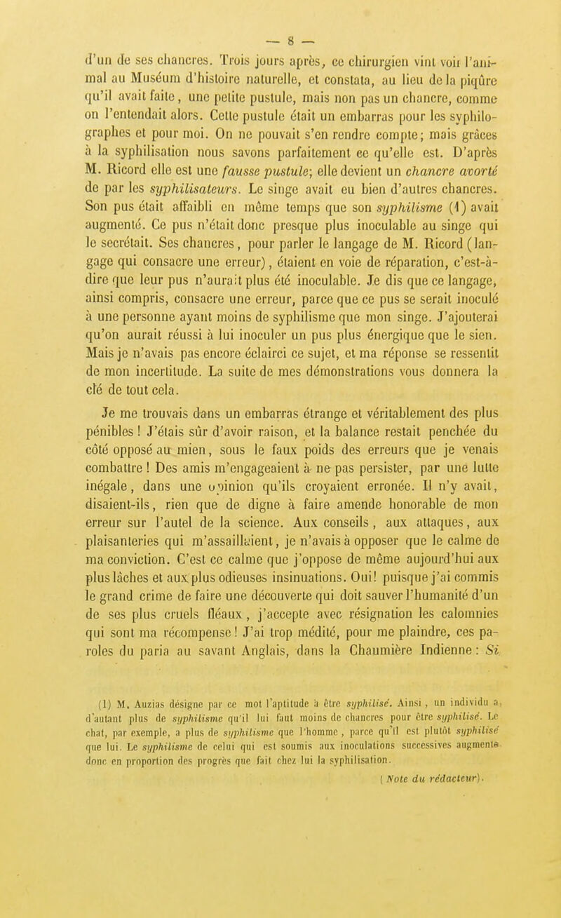 d'un de ses chancres. Trois jours après, ce chirurgien vinl voir l'ani- mal au Muséum d'hisloire naturelle, et constata, au lieu de la piqûre qu'il avait faite, une petite pustule, mais non pas un chancre, comme on l'entendait alors. Cette pustule était un embarras pour les syphilo- graphes et pour moi. On ne pouvait s'en rendre compte; mais grâces à la syphilisaiion nous savons parfaitement ce qu'elle est. D'après M. Ricord elle est une fausse pustule; elle devient un chancre avorté de par les syphilisateurs. Le singe avait eu bien d'autres chancres. Son pus était affaibli en même temps que son syphilisme (1) avait augmenté. Ce pus n'était donc presque plus inoculable au singe qui le sécrétait. Ses chancres, pour parler le langage de M. Ricord (lan- gage qui consacre une erreur), étaient en voie de réparation, c'est-à- dire que leur pus n'aurait plus été inoculable. Je dis que ce langage, ainsi compris, consacre une erreur, parce que ce pus se serait inoculé à une personne ayant moins de syphilisme que mon singe. J'ajouterai qu'on aurait réussi à lui inoculer un pus plus énergique que le sien. Mais je n'avais pas encore éclairci ce sujet, et ma réponse se ressentit de mon incertitude. La suite de mes démonstrations vous donnera la clé de tout cela. Je me trouvais dans un embarras étrange et véritablement des plus pénibles ! J'étais sûr d'avoir raison, et la balance restait penchée du côté opposé au mien, sous le faux poids des erreurs que je venais combattre ! Des amis m'engageaient à ne pas persister, par une lutte inégale, dans une opinion qu'ils croyaient erronée. Il n'y avait, disaient-ils, rien que de digne à faire amende honorable de mon erreur sur l'autel de la science. Aux conseils , aux attaques, aux plaisanteries qui m'assaillaient, je n'avais à opposer que le calme de ma conviction. C'est ce calme que j'oppose de même aujourd'hui aux plus lâches et aux plus odieuses insinuations. Oui! puisque j'ai commis le grand crime de faire une découverte qui doit sauver l'humanité d'un de ses plus cruels fléaux, j'accepte avec résignation les calomnies qui sont ma récompense ! J'ai trop médité, pour me plaindre, ces pa- roles du paria au savant Anglais, dans la Chaumière Indienne : Si (1) M. Auzias désigne par ce mot l'apliludc ii ètio sijphilisé. Ainsi , un individu a, d'autant plus de suphilisme qu'il lui faut moins de chancres pour être syphilise. Le chat, par exemple, a plus de suphilisme que l'homme , parce qu'il est plutôt sijphilisé que lui. Le syphilisme de celui qui est soumis aux inoculations successives augmenta, donc en proportion des progrès que fait chez lui la syphilisation. [ Note du rédacteur).