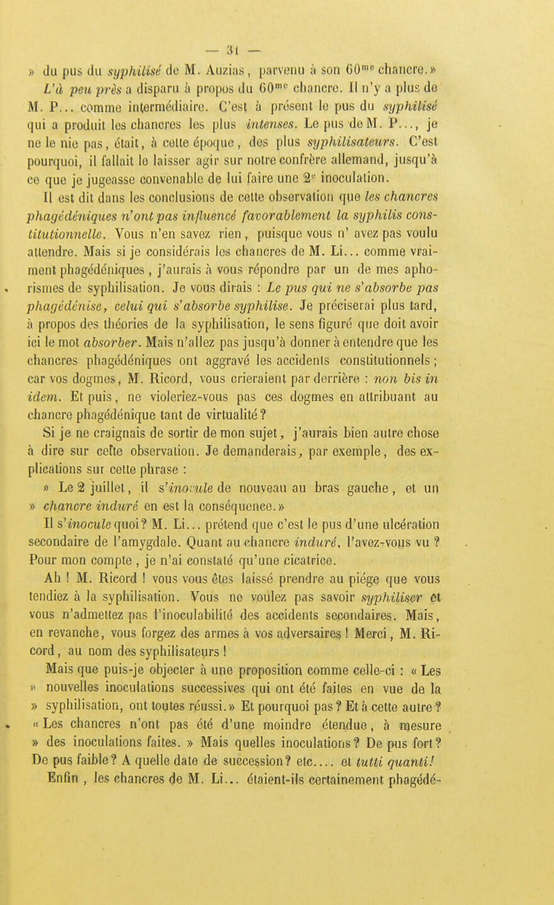 » du pus du syphilisé de M. Auzias, parvenu à son CO' chancre.» L'à peu près a disparu à propos du 60^ chancre. Il n'y a phis do M. P... comme intermédiaire. C'est à présent le pus du syphilisé qui a produit les chancres les plus intenses. Le pus de M. P..., je ne le nie pas, était, à cotte époque , des plus syphilisateurs. C'est pourquoi, il fallait le laisser agir sur notre confrère allemand, jusqu'à ce que je jugeasse convenable de lui faire une 2 inoculation. Il est dit dans les conclusions de cotte observation que les chancres phagédéniques n'ont pas influencé favorablement la syphilis cons- titutionnelle. Vous n'en savez rien, puisque vous n' avez pas voulu attendre. Mais si je considérais les chancres de M. Li... comme vrai- ment phagédéniques , j'aurais à vous répondre par un de mes apho- rismes de syphilisation. Je vous dirais : Le pus qui ne s'absorbe pas phagédénise, celui qui s'absorbe syphilisé. Je préciserai plus tard, à propos des théories de la syphilisation, le sens figuré que doit avoir ici le mot absorber. Mais n'allez pas jusqu'à donner à entendre que les chancres phagédéniques ont aggravé les accidenis constitutionnels ; car vos dogmes, M. Ricord, vous crieraient par derrière : non bis in idem. Et puis, ne violeriez-vous pas ces dogmes en attribuant au chancre phagédénique tant de virtualité? Si je ne craignais de sortir démon sujet, j'aurais bien autre chose à dire sur cette observation. Je demanderais, par exemple, des ex- plications sur cette phrase : » Le 2 juillet, il s'inocule de nouveau au bras gauche, et un » chancre indîiré en est la conséquence.» Il s'inocule quoi? M. Li... prétend que c'est le pus d'une ulcération secondaire de l'amygdale. Quant au chancre induré, l'avez^vous vu ? Pour mon compte , je n'ai constaté qu'une cicatrice. Ah ! M. Ricord ! vous vous êtes laissé prendre au piège que vous tendiez à la syphilisation. Vous ne voulez pas savoir syphiliser et vous n'admettez pas l'inoculabililé des accidents secondaires. Mais, en revanche, vous forgez des armes à vos adversaires ! Merci, M. Ri- cord , au nom des syphilisateurs \ Mais que puis-je objecter à une proposition comme celle-ci : « Les i> nouvelles inoculations successives qui ont été faites en vue de la » syphilisation, ont toutes réussi. » Et pourquoi pas ? Et à cette autre ? « Les chancres n'ont pas été d'une moindre étendue, à mesure » des inoculations faites. » Mais quelles inoculations? De pus fort? De pus faible? A quelle date de succession? etc.... et tutti quanti! Enfin , les chancres de M. Li... étaient-ils certainement phagédé-