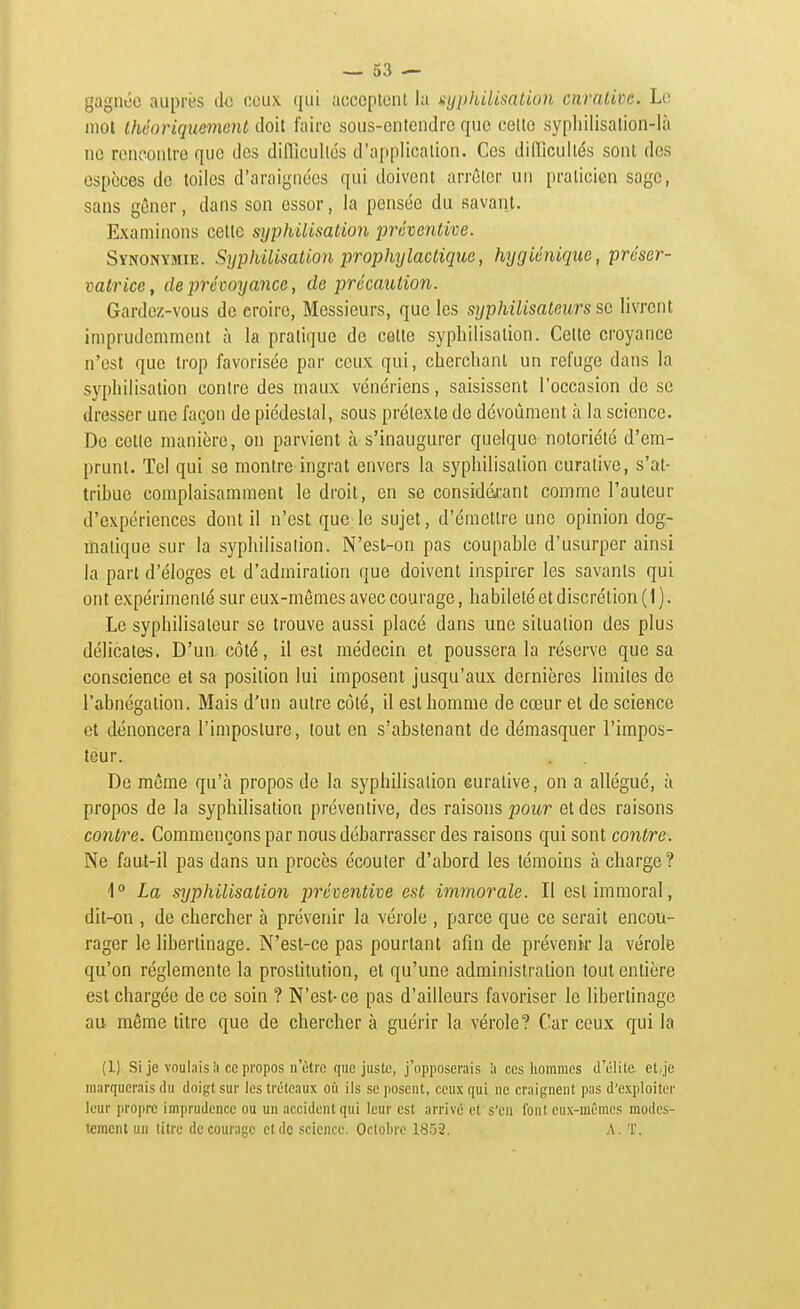 gagnée auprès da ceux qui acccpiciU la syphilisalion cnraUve. Le mot théoriquement doit l'aire sous-ontendrc que celte syphilisation-là ne rcncoulre que des diiïîcullés d'application. Ces difficultés sont des espèces de toiles d'araignées qui doivent arrêter un praticien sage, sans gêner, dans son essor, la pensée du savant. Examinons cette syphillsation i)réventive. Synonymie. Syphilisalion prophylactique, hygiénique, préser- vatrice ^ de prévoyance, de précaution. Gardez-vous de croire, Messieurs, que les syphilisaleurs se livrent imprudemment à la pratique de cotte syphilisation. Cette croyance n'est que trop favorisée par ceux qui, cherchant un refuge dans la syphilisation contre des maux vénériens, saisissent l'occasion de se dresser une façon de piédestal, sous prétexte de dévoûment à la science. De cette manière, on parvient à s'inaugurer quelque notoriété d'em- prunt. Tel qui se montre ingrat envers la syphilisation curalive, s'at- trihue complaisamment le droit, en se considdrant comme l'auteur d'expériences dont il n'est que le sujet, d'émettre une opinion dog- matique sur la syphilisation. N'esl-on pas coupahle d'usurper ainsi la part d'éloges et d'admiration que doivent inspirer les savants qui ont expérimenté sur eux-mêmes avec courage, habileté et discrétion ( 1 ). Le syphilisateur se trouve aussi placé dans une situation des plus délicates. D'un, côté, il est médecin et poussera la réserve que sa conscience et sa position lui imposent jusqu'aux dernières limites de l'ahnégation. Mais d'un autre côté, il est homme de cœur et de science et dénoncera l'imposture, tout en s'abstenant de démasquer l'impos- teur. De même qu'à propos de la syphilisation curative, on a allégué, à propos de la syphilisation préventive, dos raisons pour et des raisons contre. Commençons par nous débarrasser des raisons qui sont contre. Ne faut-il pas dans un procès écouter d'abord les témoins à charge? 1° La syphilisation préventive est immorale. Il est immoral, dit-on , de chercher à prévenir la vérole , parce que ce serait encou- rager le libertinage. N'est-ce pas pourtant afin de prévenir la vérole qu'on réglemente la prostitution, et qu'une administration tout entière est chargée de ce soin ? N'est-ce pas d'ailleurs favoriser le libertinage au môme titre que de chercher à guérir la vérole? Car ceux qui la (1) Si je voulais h ce propos n'être que juste, j'opposerais ;i ces hommes d'élite, et^je marquerais du doigt sur les tréteaux où ils se posent, ceux qui ne craignent pas d'exploiter leur propre imprudence ou un accident qui leur est arrivé et s'en font eux-mêmes modes- tement un titre décourage et de science. Octobre 1852. A. T.