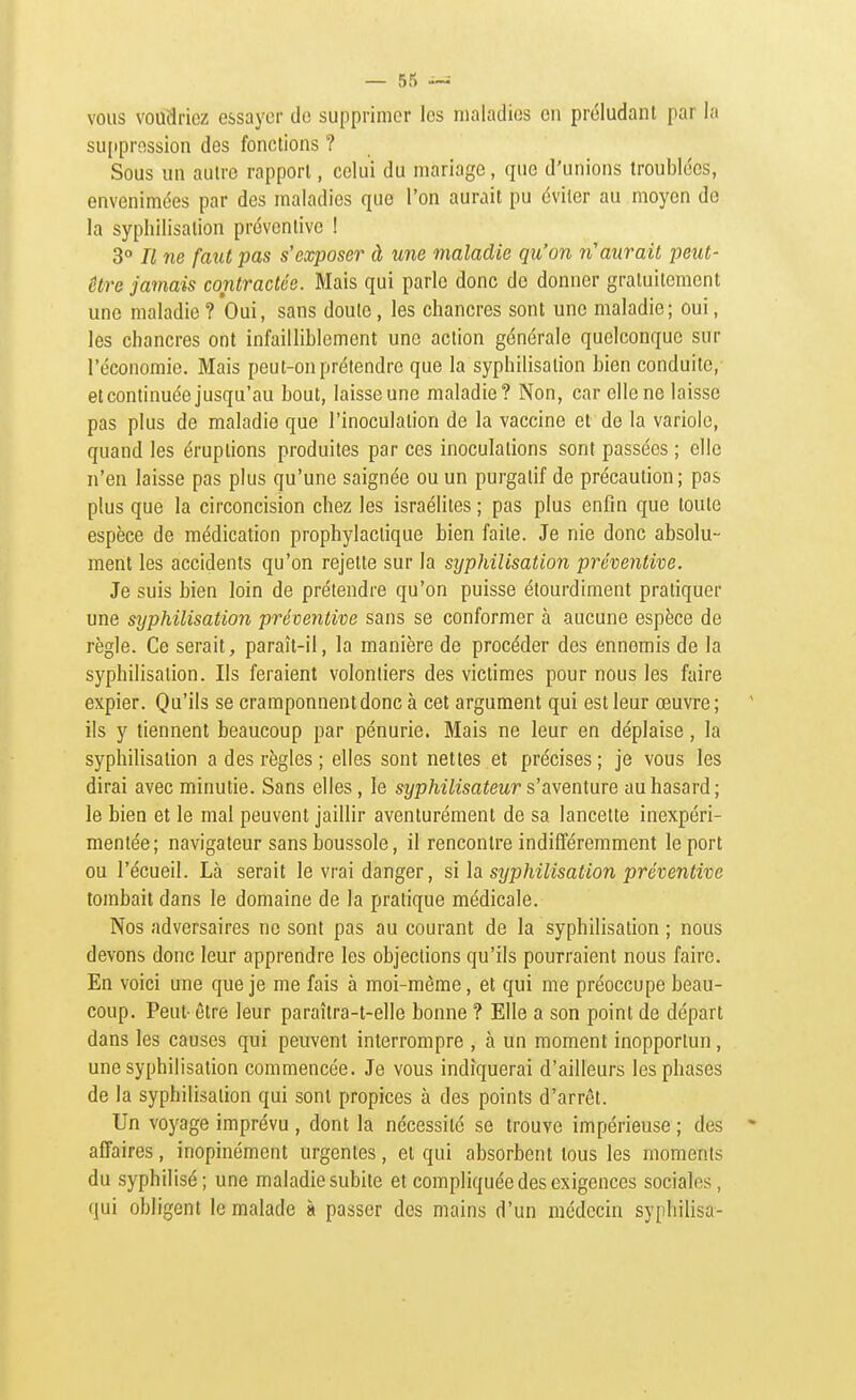 VOUS voudriez essayer de supprimer les maladies en préludant par la su[tprossion des fonctions ? Sous un autre rapport, celui du mariage, que d'unions troublées, envenimées par des maladies que l'on aurait pu éviter au moyen de la syphilisalion préventive ! 3° Il ne faut pas s'exposer à une maladie qu'on n'aurait peut- être jamais contractée. Mais qui parle donc de donner gratuitement une maladie? Oui, sans doulo, les chancres sont une maladie; oui, les chancres ont infailliblement une action générale quelconque sur l'économie. Mais peut-on prétendre que la syphilisalion bien conduite,' et continuée jusqu'au bout, laisse une maladie? Non, car elle ne laisse pas plus de maladie que l'inoculation de la vaccine et de la variole, quand les éruptions produites par ces inoculations sont passées ; elle n'en laisse pas plus qu'une saignée ou un purgatif de précaution; pas plus que la circoncision chez les israélites ; pas plus enfin que toute espèce de médication prophylactique bien faite. Je nie donc absolu- ment les accidents qu'on rejette sur la syphilisalion préventive. Je suis bien loin de prétendre qu'on puisse étourdiment pratiquer une syphilisation préventive sans se conformer à aucune espèce de règle. Ce serait, paraît-il, la manière de procéder des ennemis de la syphilisation. Ils feraient volontiers des victimes pour nous les faire expier. Qu'ils se cramponnent donc à cet argument qui est leur œuvre; ils y tiennent beaucoup par pénurie. Mais ne leur en déplaise, la syphilisation a des règles ; elles sont nettes et précises ; je vous les dirai avec minutie. Sans elles, le sî/p/w7zsa^eMr s'aventure au hasard; le bien et le mal peuvent jaillir aventurément de sa lancette inexpéri- mentée; navigateur sans boussole, il rencontre indifféremment le port ou l'écueil. Là serait le vrai danger, si la syphilisation préventive tombait dans le domaine de la pratique médicale. Nos adversaires ne sont pas au courant de la syphilisation ; nous devons donc leur apprendre les objections qu'ils pourraient nous faire. En voici une que je me fais à moi-même, et qui me préoccupe beau- coup. Peut- être leur paraîlra-t-elle bonne ? Elle a son point de départ dans les causes qui peuvent interrompre , à un moment inopportun, une syphilisation commencée. Je vous indiquerai d'ailleurs les phases de la syphilisalion qui sont propices à des points d'arrêt. Un voyage imprévu , dont la nécessité se trouve impérieuse ; des affaires, inopinément urgentes, et qui absorbent tous les moments du syphilisé; une maladie subite et compliquée des exigences sociales, qui obligent le malade à passer des mains d'un médecin sypliilisa-