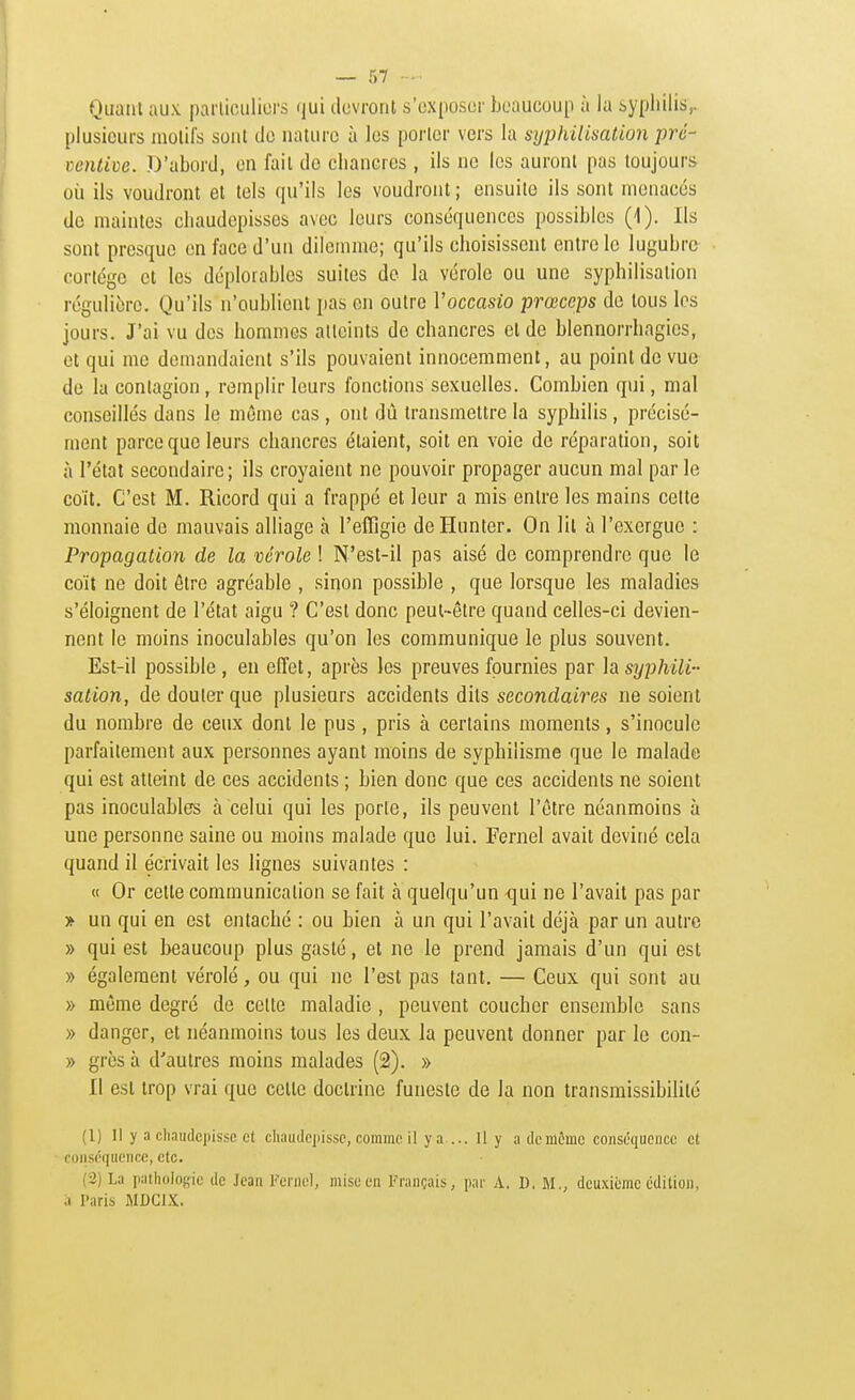 Quaiil aux parlieuliors i|ui devront s'cx()osur bcaucou[i à la sypliilis,. plusieurs molil's sont cJo nature à les porter vers la syphilisation pré- ventive. D'abord, en fait de chancres , ils ne les auront pas toujours où ils voudront et tels qu'ils les voudront ; ensuite ils sont menacés de maintes cliaudepisses avec leurs conséquences possibles (1). Ils sont presque en face d'un dilemme; qu'ils choisissent entre le lugubre cortège et les déplorables suites do la vérole ou une syphilisation régulière. Qu'ils n'oublient pas en outre Voccasio prœceps de tous les jours. J'ai vu des hommes atteints de chancres et de blennorrhagies, et qui me demandaient s'ils pouvaient innocemment, au point de vue de la contagion, remplir leurs fonctions sexuelles. Combien qui, mal conseillés dans le môme cas , ont dû transmettre la syphilis , précisé- ment parce que leurs chancres étaient, soit en voie de réparation, soit à l'état secondaire; ils croyaient ne pouvoir propager aucun mal par le coït. C'est M. Ricord qui a frappé et leur a mis entre les mains cette monnaie de mauvais alliage à l'effigie deHunter. On lit à l'exergue : Propagation de la vérole ! N'est-il pas aisé de comprendre que le coït ne doit être agréable , siqon possible , que lorsque les maladies s'éloignent de l'état aigu ? C'est donc peut-être quand celles-ci devien- nent le moins inoculables qu'on les communique le plus souvent. Est-il possible , en effet, après les preuves fournies par h syphili- sation, de douter que plusieurs accidents dits secondaires ne soient du nombre de ceux dont le pus , pris à certains moments, s'inocule parfaitement aux personnes ayant moins de syphilisme que le malade qui est atteint de ces accidents ; bien donc que ces accidents ne soient pas inoculables à celui qui les porte, ils peuvent l'être néanmoins à une personne saine ou moins malade que lui. Fernel avait deviné cela quand il écrivait les lignes suivantes : « Or cette communication se fait à quelqu'un -qui ne l'avait pas par » un qui en est entaché : ou bien à un qui l'avait déjà par un autre » qui est beaucoup plus gasté, et ne le prend jamais d'un qui est » également vérolé, ou qui ne l'est pas tant. — Ceux qui sont au » même degré de celte maladie , peuvent coucher ensemble sans » danger, et néanmoins tous les deux la peuvent donner par le con- » grès à d'autres moins malades (2). » Il est trop vrai que cette doctrine funeste de la non transmissibilité (1) Il y a chaudcpissc et cliaudepissc, comme il y a ... Il y ademôme conséquence et conséquence, etc. (2) La palholoffie de Jean Feinel, mise en Français, par A. D. M., dcu.Ki(;mc cdiliou, a Paris MDCIX.