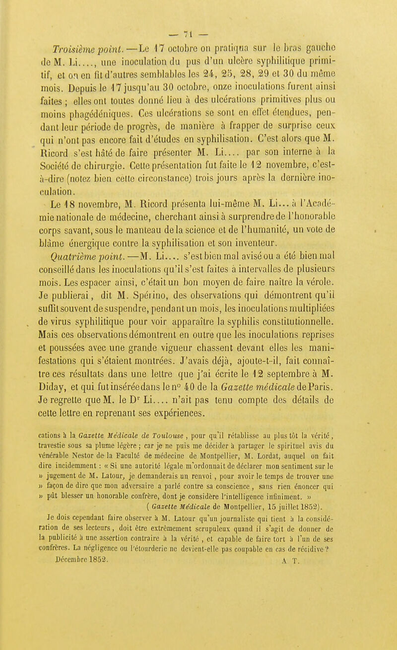 Troisième point.—Le 17 octobre on praliqria sur le bras gauche lie M. Li...., une inoculalion du pus d'un ulcère syphilitique primi- tif, et on en fit d'autres semblables les 24, 25, 28, 29 et 30 du même mois. Depuis le 17 jusqu'au 30 octobre, onze inoculations furent ainsi faites; elles ont toutes donné lieu à des ulcérations primitives plus ou moins phagédéniques. Ces ulcérations se sont eu ellot étendues, pen- dant leur période de progrès, de manièi'e à frapper de surprise ceux qui n'ont pas encore fait d'études en syphilisation. C'est alors que M. Ricord s'est hàlé de faire présenter M. Li.... par son interne à la Société de chirurgie. Cette présentation fut faite le 12 novembre, c'est- à-dire (notez bien cette circonstance) trois jours après la dernière ino- culation. Le 18 novembre, M. Ricord présenta lui-même M. Li... à l'Acadé- mie nationale de médecine, cherchant ainsi à surprendre de l'honorable corps savant, sous le manteau de la science et de l'humanité, un vote de blâme énergique contre la syphilisation et son inventeur. Quatrième point. —M. Li.... s'est bien mal avisé ou a été bien mal conseillé dans les inoculations qu'il s'est faites à intervalles de plusieurs mois. Les espacer ainsi, c'était un bon moyen de faire naître la vérole. Je publierai, dit M. Spéiino, des observations qui démontrent qu'il suffit souvent de suspendre, pendant un mois, les inoculations multipliées de virus syphilitique pour voir apparaître la syphilis constitutionnelle. Mais ces observations démontrent en outre que les inoculations reprises et poussées avec une grande vigueur chassent devant elles les mani- festations qui s'étaient montrées. J'avais déjà, ajoute-t-il, fait connaî- tre ces résultats dans une lettre que j'ai écrite le 12 septembre à M. Diday, et qui fut insérée dans len 40 de la Gazette médicale deVaris. Je regrette que M. le D''Li n'ait pas tenu compte des détails de celte lettre en reprenant ses expériences. cations h la Gazette Médicale de Toulouse , pour qu'il rétablisse au plus tût la vérité, travestie sous sa plume légère ; car je ne puis me décider à partager le spirituel avis du vénérable Nestor de la Faculté de médecine de Montpellier, M. Lordat, auquel on fait dire incidemment : «Si une autorité légale m'ordonnait de déclarer mon sentiment sur le » jugement de M. Latour, je demanderais un renvoi, pour avoir le temps de trouver une » façon de dire que mon adversaire a parlé contre sa conscience , sans rien énoncer qui » pût blesser un honorable confrfcre, dont je considère l'intelligence infiniment. » ( Gazette Médicale de Montpellier, 15 juillet 1852). Je dois cependant faire observer à M. Latour qu'un journaliste qui tient à la considé- ration de ses lecteurs, doit être extrêmement scrupuleux quand il s'agit de donner de la publicité k une assertion contraire k la vérité , et capable de faire tort à l'un de ses confrères. La négligence ou l'étourdcrie ne devient-elle pas coupable en cas de récidiva? Décembre 1853. A T.