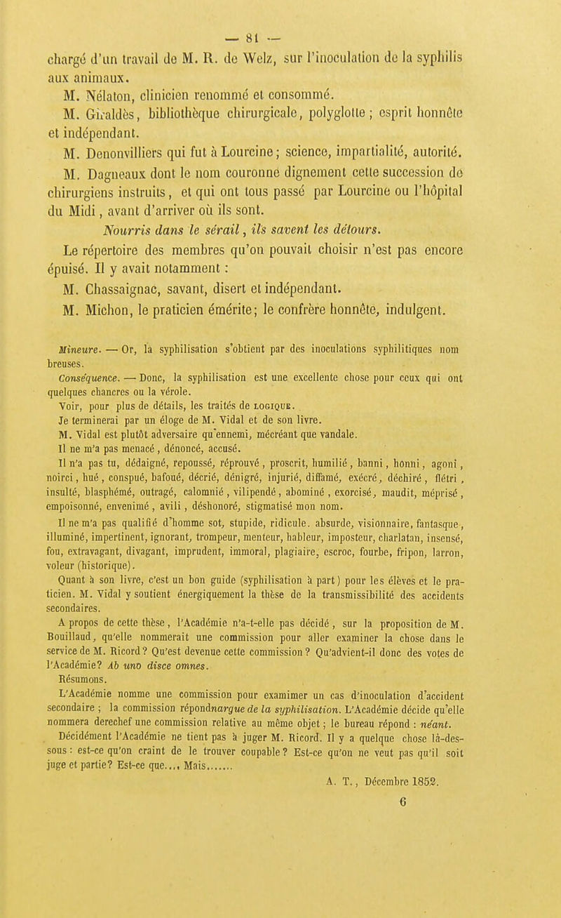 chargé d'un travail de M. R. de Welz, sur l'inoculation do la syphilis aux animaux. M. Nélaton, clinicien renommé et consommé. M. Gii-aldès, bibliothèque chirurgicale, polyglotte; esprit honnête et indépendant. M. Denonvilliers qui fut à Lourcine ; science, impartialité, autorité. M. Dagneaux dont le nom couronné dignement cette succession do chirurgiens instruits, et qui ont tous passé par Lourcine ou l'hôpital du Midi, avant d'arriver où ils sont. Nourris dans le sérail, ils savent les détours. Le répertoire des membres qu'on pouvait choisir n'est pas encore épuisé. Il y avait notamment : M. Chassaignac, savant, disert et indépendant. M. Michon, le praticien éraérite; le confrère honnête, indulgent. mineure- — Or, la syphilisation s'obtient par des inoculations syphilitiques nom breuses. Conséquence. — Donc, la syphilisation est une excellente chose pour ceux qui ont quelques chancres ou la vérole. Voir, pour plus de détails, les traités de logique. Je terminerai par un éloge de M. Vidal et de son livre. M. Vidal est plutôt adversaire qu'ennemi, mécréant que vandale. Il ne m'a pas menacé , dénoncé, accusé. Il n'a pas tu, dédaigné, repoussé, réprouvé , proscrit, humilié , banni, honni, agoni, noirci, hué , conspué, bafoué, décrié, dénigré, injurié, diffamé, exécré, déchiré , flétri, insulté, blasphémé, outragé, calomnié , vilipendé, abominé , exorcisé, maudit, méprisé , empoisonné, envenimé , avili, déshonoré, stigmatisé mon nom. Il ne m'a pas qualifié d'homme sot, stupide, ridicule, absurde, visionnaire, fantasque, illuminé, impertinent, ignorant, trompeur, menteur, hâbleur, imposteur, charlatan, insensé, fou, extravagant, divagant, imprudent, immoral, plagiaire, escroc, fourbe, fripon, larron, voleur (historique). Quant h son livre, c'est un bon guide (syphilisation à part ) pour les élèves et le pra- ticien. M. Vidal y soutient énergiquement la thèse de la transmissibilité des accidents secondaires. A propos de cette thèse , l'Académie n'a-t-elle pas décidé, sur la proposition de M. Bouillaud, qu'elle nommerait une commission pour aller examiner la chose dans le service de M. Ricord? Qu'est devenue cette commission? Qu'advient-il donc des votes de l'Académie? Àb «no disce omnes. Résumons. L'Académie nomme une commission pour examimer un cas d'inoculation d'accident secondaire ; la commission répondnarg«e de la sijphilisation. L'Académie décide qu'elle nommera derechef une commission relative au même objet ; le bureau répond : néant. Décidément l'Académie ne tient pas k juger M. Ricord. Il y a quelque chose là-des- sous : est-ce qu'on craint de le trouver coupable ? Est-ce qu'on ne veut pas qu'il soit juge et partie? Est-ce que..,. Mais A. T., Décembre 1852. 6