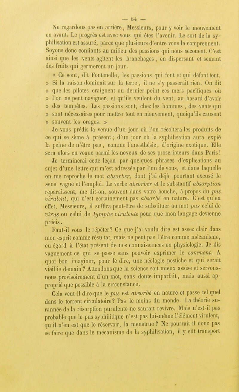Ne regardons pas en arrière, Messieurs, pour y voir le mouvement en avanl. Le progrès est avec vous qui ôles l'avenir. Le sort de la sy- pliilisalion est assuré, parce que plusieurs d'entre vous la comprennent. Soyons donc confiants au milieu des passions qui nous secouent. C'est ainsi que les vents agitent les branchages, en dispersant et semant des fruits qui germeront un jour. « Ce sont, dit Fontcnelle, les passions qui font et qui défont tout. » Si la raison dominait sur la terre , il ne s'y passerait rien. On dit » que les pilotes craignent au dernier point ces mers pacifiques oii » l'on ne peut naviguer, et qu'ils veulent du vent, au hasard d'avoir » des tempêtes. Les passions sont, chez les hommes , des vents qui » sont nécessaires pour mettre tout en mouvement, quoiqu'ils causent » souvent les orages. » Je vous prédis la venue d'un jour où l'on récollera les produits de oe qui se sème à présent ; d'un jour oîi la syphilisation aura expié la peine de n'être pas, comme l'aneslhésie, d'origine exotique. Elle sera alors en vogue parmi les neveux de ses prescripteurs dans Paris ! Je terminerai celte leçon par quelques phrases d'explications au sujet d'une lettre qui m'est adressée par l'un de vous, et dans laquelle on me reproche le mot absorber, dont j'ai déjà pourtant excusé le sens vague et l'emploi. Le verbe absorber et le substantif absorption reparaissent, me dit-on, souvent dans votre bouche, à propos du pus virulent, qui n'est certainement pas absorbé en nature. C'est qu'en effet. Messieurs, il suffira peut-être de substituer au mot pus celui de virus ou celui de lymphe virulente pour que mon langage devienne précis. Faut-il vous le répéter? Ce que j'ai voulu dire est assez clair dans mon esprit comme résultat, mais ne peul pas l'êlre comme mécanisme, eu égard à l'état présent de nos connaissances en physiologie. Je dis vaguement ce qui se passe sans pouvoir exprimer le comment. A quoi bon imaginer, pour le dire, une néologie postiche et qui serait vieillie demain? Attendons que la science soit mieux assise et servons- nous provisoirement d'un mot, sans doute imparfait, mais aussi ap- proprié que possible à la circonstance. Cela veut-il dire que le pus est absorbé en nature et passe tel quel dans le torrent circulatoire? Pas le moins du monde. La théorie su- rannée do la résorption purulente ne saurait revivre. Mais n'est-il pas probable que le pus syphilitique n'est pas lui-môme l'élément virulent, qu'il n'en est que le réservoir, la menstrue ? Ne pourrait-il donc pas se faire que dans le mécanisme de la syphilisalion, il y eût transport