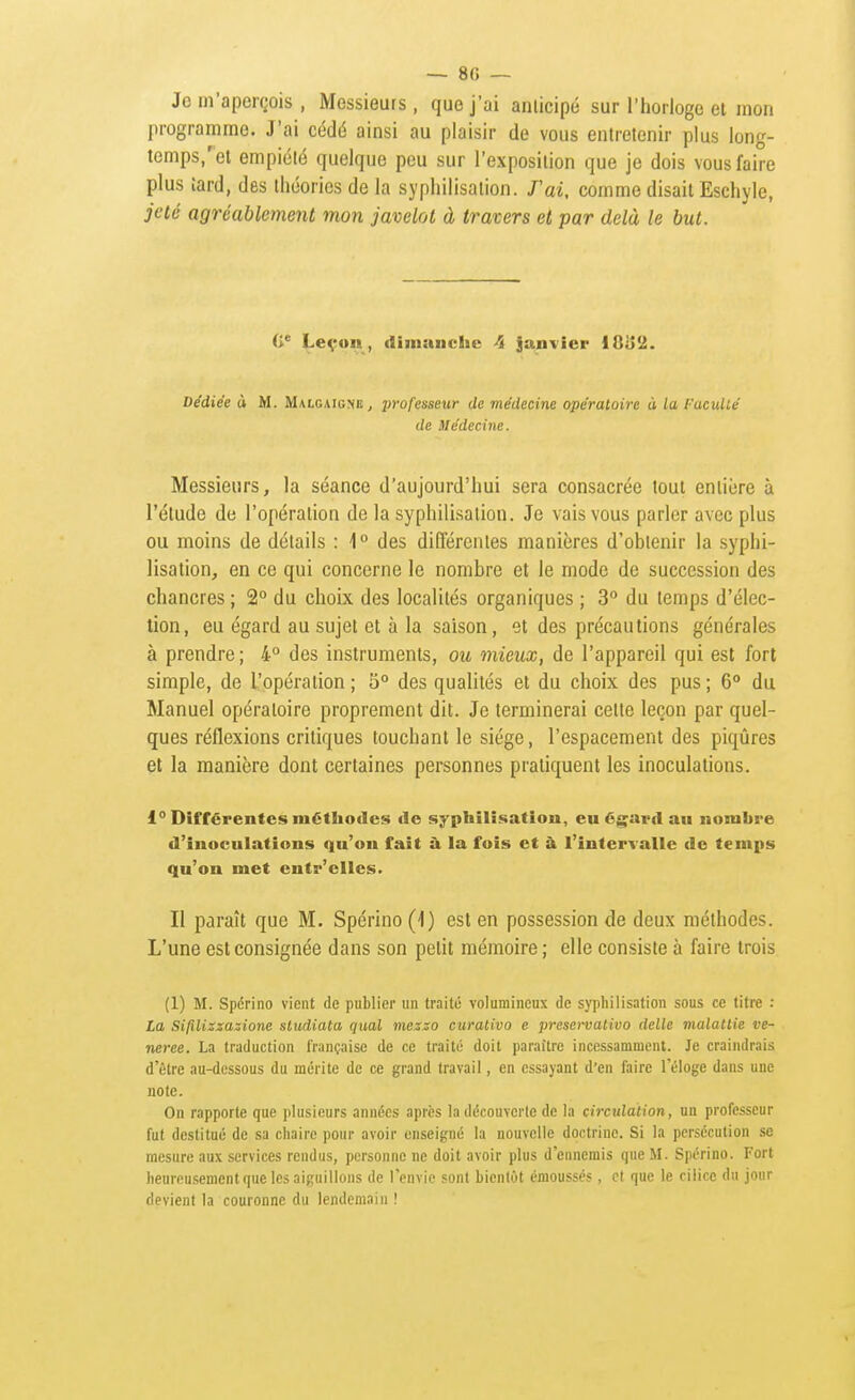 — 8f) — Je m'aperçois , Messieurs , que j'ai anlicipé sur l'horloge et mon programme. J'ai cédé ainsi au plaisir de vous entretenir plus long- temps,''et empiété quelque peu sur l'exposition que je dois vous faire plus îard, des théories de la syphilisation. J'ai, comme disait Eschyle, jeté agréablement mon javelot à travers et par delà le but. (i^ Leçon, dimiiiichc ^ janvier IGij'i. Dédiée à M. Malgaigne, 2'ofesseur de médecine opératoire à la Faculté de Médecine. Messieurs, la séance d'aujourd'hui sera consacrée tout entière à l'étude de l'opération de la syphilisation. Je vais vous parler avec plus ou moins de détails : 1° des différentes manières d'obtenir la syphi- lisation, en ce qui concerne le nombre et le mode de succession des chancres ; 2° du choix des localités organiques ; 3 du temps d'élec- tion, eu égard au sujet et à la saison, et des précautions générales à prendre ; 4° des instruments, ou mieux, de l'appareil qui est fort simple, de l'opération ; S° des qualités et du choix des pus ; 6° du Manuel opératoire proprement dit. Je terminerai cette leçon par quel- ques réflexions critiques touchant le siège, l'espacement des piqûres et la manière dont certaines personnes pratiquent les inoculations. 1° Différentes méthodes de syphilisation, eu égard au nombre d'inoculations qu'on fait à la fois et à l'intervalle de temps qu'on met entr'elles. Il paraît que M. Spérino (4) est en possession de deux méthodes. L'une est consignée dans son petit mémoire ; elle consiste à faire trois (1) M. Spérino vient de publier un traité volumineux de syphilisation sous ce titre : La Sifilizzazione sludiata quai mezzo curativo e preso-vativo délie malattie vé- nérée. La traduction française de ce traité doit paraître incessamment. Je craindrais d'être au-dessous du mérite de ce grand travail, en essayant d'en faire l'éloge dans une note. On rapporte que plusieurs années après la découverte de la circidation, un professeur fut destitué de sa chaire pour avoir enseigné la nouvelle doctrine. Si la persécution se mesure aux services rendus, personne ne doit avoir plus d'ennemis que M. Spérino. Fort heureusement que les aiguillons de l'envie sont bientôt émoussés, et que le ciiice du jour devient la couronne du lendemain !