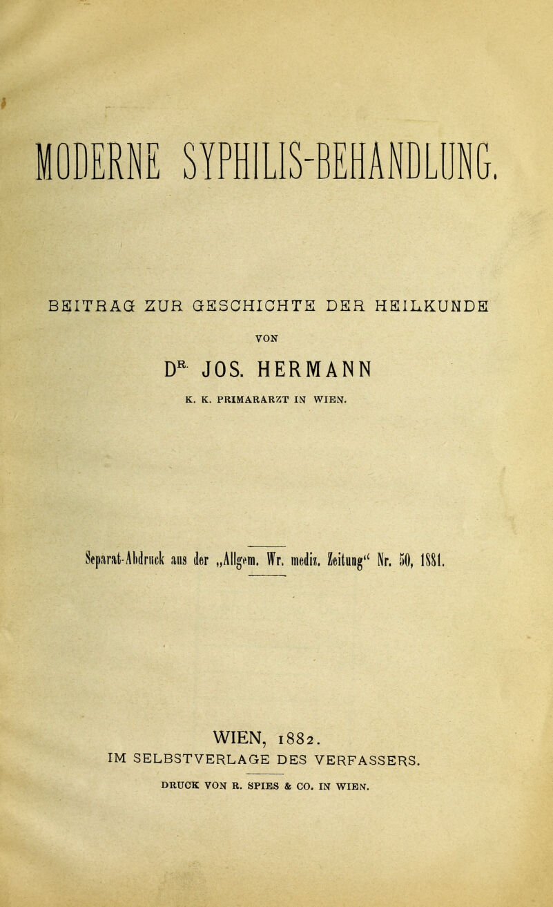 MODERNE SYPHILIS-BEHANDLUNG. BEITRAGE ZUR GESCHICHTE DER HEILKUNDE VON DR JOS. HERMANN K. K. PRIMARARZT IN WIEN. Separat-Abdruck aus der „Allgtin. Wr, mediz. Zeitung'* Nr. 60, 1S&1. WIEN, 1882. IM SELBST VERLAGE DES VERFASSERS. DRUCK VON R. SPIES & CO. IN WIEN.