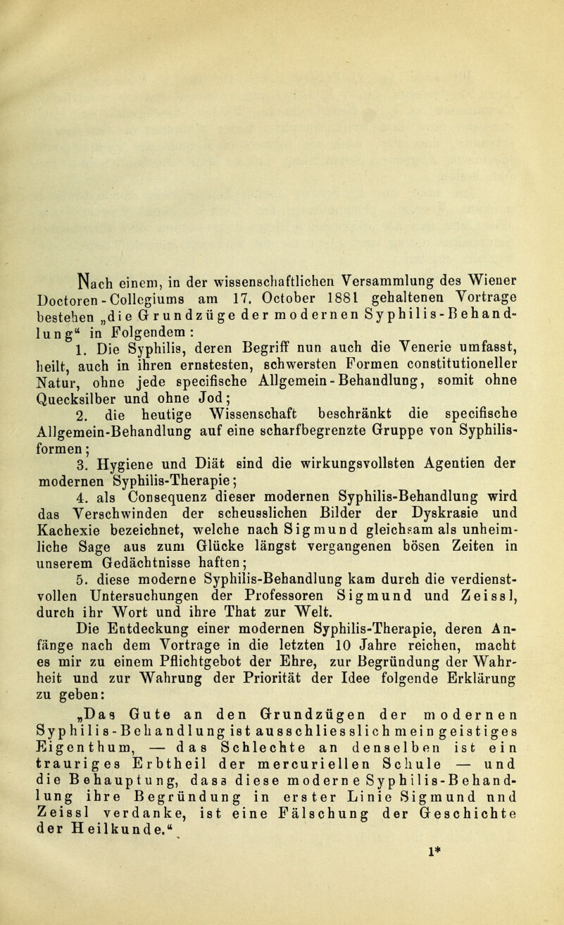 Doctoren-Collcgiums am 17. October 1881 gehaltenen Vortrage besteben „die Grundzüge der modernen Syphilis-Behand- lung in Folgendem : 1. Die Syphilis, deren Begriff nun auch die Venerie umfasst, heilt, auch in ihren ernstesten, schwersten Formen constitutioneller Natur, ohne jede specifische Allgemein-Behandlung, somit ohne Quecksilber und ohne Jod; 2. die heutige Wissenschaft beschränkt die specifische AUgemein-Behandlung auf eine scharfbegrenzte Gruppe von Syphilis- formen; 3. Hygiene und Diät sind die wirkungsvollsten Agentien der modernen Syphilis-Therapie; 4. als Consequenz dieser modernen Syphilis-Behandlung wird das Verschwinden der scheusslichen Bilder der Dyskrasie und Kachexie bezeichnet, welche nach Sigmund gleichsam als unheim- liche Sage aus zum Glücke längst vergangenen bösen Zeiten in unserem Gedächtnisse haften; 5. diese moderne Syphilis-Behandlung kam durch die verdienst- vollen Untersuchungen der Professoren Sigmund und Zeissl, durch ihr Wort und ihre That zur Welt. Die Entdeckung einer modernen Syphilis-Therapie, deren An- fänge nach dem Vortrage in die letzten 10 Jahre reichen, macht es mir zu einem Pflichtgebot der Ehre, zur Begründung der Wahr- heit und zur Wahrung der Priorität der Idee folgende Erklärung zu geben: „Das Gute an den Grundzügen der modernen Syphilis-Behandlung ist ausschliesslich mein geistiges Eigenthum, — das Schlechte an denselben ist ein trauriges Erbtheil der mercuriellen Schule — und die Behauptung, dass diese moderne Syphilis-Behand- lung ihre Begründung in erster Linie Sigmund und Zeissl verdanke, ist eine Fälschung der Geschichte der Heilkunde. 1*