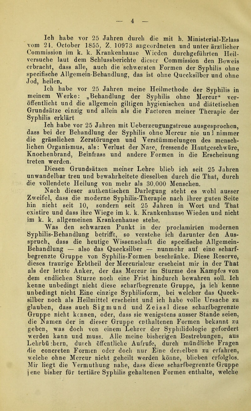 Ich habe vor 25 Jahren durch die mit h. Ministerial-Erlass vom 24. October 1855, Z. 10973 angeordneten und unter ärztlicher Commission im k. k. Krankenhausc Wieden durchgeführten Heil- versuche laut dem Schlussberichte dieser Commission den Beweis erbracht, dass alle, auch die schwersten Formen der Syphilis ohne speeifische Allgemein-Behandlung, das ist ohne Quecksilber und ohne Jod, heilen. Ich habe vor 25 Jahren meine Heilmethode der Syphilis in meinem Werke: „Behandlung der Syphilis ohne Mercur ver- öffentlicht und die allgemein gütigen hygienischen und diätetischen Grundsätze einzig und allein als die Factoren meiner Therapie der Syphilis erklärt Ich habe vor 25 Jahren mit Ueberzeugungstreue ausgesprochen, dass bei der Behandlung der Syphilis ohne Mercur nie unl nimmer die grässlichen Zerstörungen und Verstümmelungen des mensch- lichen Organismus, als: Yerlust der Nase, fressende Hautgeschwüre, Knochenbrand, Beinfrass und andere Formen in die Erscheinung treten werden. Diesen Grundsätzen meiner Lehre blieb ich seit 25 Jahren unwandelbar treu und bewahrheitete dieselben durch die That, durch die vollendete Heilung von mehr als 30.000 Menschen. Nach dieser authentischen Darlegung steht es wohl ausser Zweifel, dass die moderne Syphilis-Therapie nach ihrer guten Seite hin nicht seit 10, sondern seit 25 Jahren in Wort und That existire und dass ihre Wiege im k. k. Krankenhause Wieden und nicht im k. k. allgemeinen Krankenhause stehe. Was den schwarzen Punkt in der proclamirten modernen Syphilis-Behandlung betrifft, so verstehe ich darunter den Aus- spruch, dass die heutige Wissenschaft die speeifische Allgemein- Behandlung — also das Quecksilber — nunmehr auf eine scharf- begrenzte Gruppe von Syphilis-Formen beschränke. Diese Reserve, dieses traurige Erbtheil der Mercurialcur erscheint mir in der That als der letzte Anker, der das Mercur im Sturme des Kampfes von dem endlichen Sturze noch eine Frist hindurch bewahren soll. Ich kenne unbedingt nicht diese scharfbegrenzte Gruppe, ja ich kenne unbedingt nicht Eine einzige Syphilisform, bei welcher das Queck- silber noch als Heilmittel erscheint und ich habe volle Ursache zu glauben, dass auch Sigmund und Zeissl diese scharfbegrenzte Gruppe nicht kennen, oder, dass sie wenigstens ausser Stande seien, die Namen der in dieser Gruppe enthaltenen Formen bekannt zu geben, was doch von einem Lehrer der Syphilidologie gefordert werden kann und muss. Alle meine bisherigen Bestrebungen, aus Lehrbürhern, durch Öffentliche Aufrufe, durch mündliche Fragen die concreten Formen oder doch nur Eine dercelben zu erfahren, welche ohne Mercur nicht geheilt werden könne, blieben erfolglos. Mir liegt die Yermuthung nahe, dass diese scharfbegrenzte Gruppe jene bisher für tertiäre Syphilis gehaltenen Formen enthalte, welche