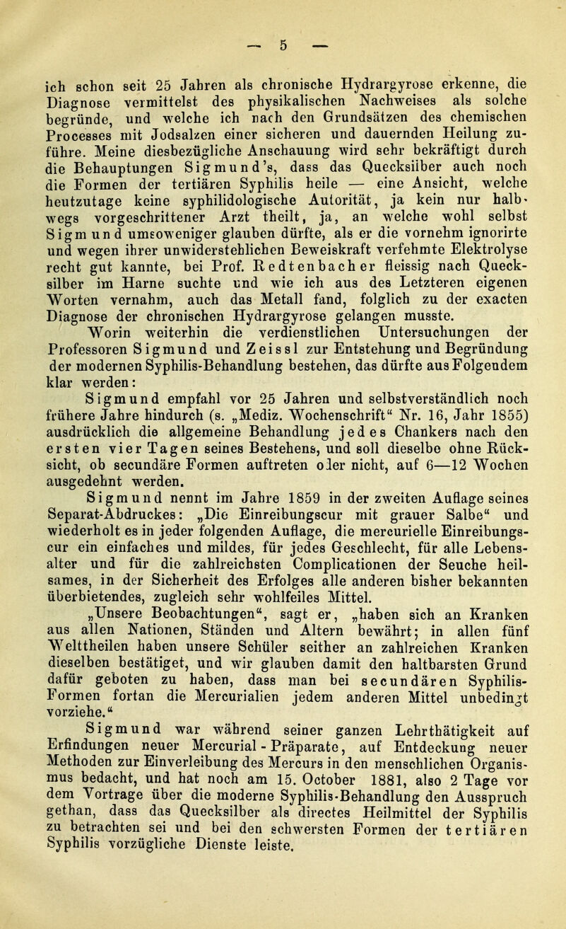 ich schon seit 25 Jahren als chronische Hydrargyrose erkenne, die Diagnose vermittelst des physikalischen Nachweises als solche begründe, und welche ich nach den Grundsätzen des chemischen Processes mit Jodsalzen einer sicheren und dauernden Heilung zu- führe. Meine diesbezügliche Anschauung wird sehr bekräftigt durch die Behauptungen Sigmund's, dass das Quecksilber auch noch die Formen der tertiären Syphilis heile — eine Ansicht, welche heutzutage keine syphilidologische Autorität, ja kein nur halb- wegs vorgeschrittener Arzt theilt, ja, an welche wohl selbst Sigm und umsoweniger glauben dürfte, als er die vornehm ignorirte und wegen ihrer unwiderstehlichen Beweiskraft verfehmte Elektrolyse recht gut kannte, bei Prof. Redtenbacher fleissig nach Queck- silber im Harne suchte und wie ich aus des Letzteren eigenen Worten vernahm, auch das Metall fand, folglich zu der exacten Diagnose der chronischen Hydrargyrose gelangen musste. Worin weiterhin die verdienstlichen Untersuchungen der Professoren Sigmund und Zeissl zur Entstehung und Begründung der modernen Syphilis-Behandlung bestehen, das dürfte aus Folgendem klar werden: Sigmund empfahl vor 25 Jahren und selbstverständlich noch frühere Jahre hindurch (s. „Mediz. Wochenschrift Nr. 16, Jahr 1855) ausdrücklich die allgemeine Behandlung jedes Chankers nach den ersten vier Tagen seines Bestehens, und soll dieselbe ohne Rück- sicht, ob secundäre Formen auftreten oler nicht, auf 6—12 Wochen ausgedehnt werden. Sigmund nennt im Jahre 1859 in der zweiten Auflage seines Separat-Abdruckes: „Die Einreibungscur mit grauer Salbe und wiederholt es in jeder folgenden Auflage, die mercurielle Einreibungs- cur ein einfaches und mildes, für jedes Geschlecht, für alle Lebens- alter und für die zahlreichsten Complicationen der Seuche heil- sames, in der Sicherheit des Erfolges alle anderen bisher bekannten überbietendes, zugleich sehr wohlfeiles Mittel. „Unsere Beobachtungen, sagt er, „haben sich an Kranken aus allen Nationen, Ständen und Altern bewährt; in allen fünf Welttheilen haben unsere Schüler seither an zahlreichen Kranken dieselben bestätiget, und wir glauben damit den haltbarsten Grund dafür geboten zu haben, dass man bei secundären Syphilis- Formen fortan die Mercurialien jedem anderen Mittel unbedingt vorziehe. Sigmund war während seiner ganzen Lehrthätigkeit auf Erfindungen neuer Mercurial - Präparate, auf Entdeckung neuer Methoden zur Einverleibung des Mercurs in den menschlichen Organis- mus bedacht, und hat noch am 15. October 1881, also 2 Tage vor dem Vortrage über die moderne Syphilis-Behandlung den Ausspruch gethan, dass das Quecksilber als directes Heilmittel der Syphilis zu betrachten sei und bei den schwersten Formen der tertiären Syphilis vorzügliche Dienste leiste.