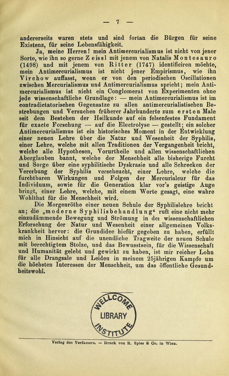 andererseits waren stets und sind fortan die Bürgen für seine Existenz, für seine Lebensfähigkeit. Ja, meine Herren! mein Antimercurialismus ist nicht von jener Sorte, wie ihn so gerne Z eiss 1 mit jenem von Natalis Montesauro (1498) und mit jenem von Ritter (1747) identificiren möchte, mein Antimercurialismus ist nicht jener Empirismus, wie ihn Virchow auffasst, wenn er von den periodischen Oscillationen zwischen Mercurialismus und Antimercurialismus spricht; mein Anti- mercurialismus ist nicht ein Conglomerat von Experimenten ohne jede wissenschaftliche Grundlage: — mein Antimercurialismus ist im contradictatorischen Gegensatze zu allen antimercurialistischen Be- strebungen und Versuchen früherer Jahrhunderte zum ersten Male seit dem Bestehen der Heilkunde auf ein felsenfestes Fundament für exacte Forschung — auf die Electrolyse — gestellt; ein solcher Antimercurialismus ist ein historisches Moment in der Entwicklung einer neuen Lehre über die Natur und Wesenheit der Syphilis, einer Lehre, welche mit allen Traditionen der Vergangenheit bricht, welche alle Hypothesen, Vorurtheile und allen wissenschaftlichen Aberglauben bannt, welche der Menschheit alle bisherige Furcht und Sorge über eine syphilitische Dyskrasie und alle Schrecken der Vererbung der Syphilis verscheucht, einer Lehre, welche die furchtbaren Wirkungen und Folgen der Mercurialcur für das Individuum, sowie für die Generation klar vor's geistige Auge bringt, einer Lehre, welche, mit einem Worte gesagt, eine wahre Wohlthat für die Menschheit wird. Die Morgenröthe einer neuen Schule der Syphilislehre bricht an; die „moderne Syphilisbehandlung ruft eine nicht mehr einzudämmende Bewegung und Strömung in der wissenschaftlichen Erforschung der Natur und Wesenheit einer allgemeinen Volks- krankheit hervor: die Grundidee hiefür gegeben zu haben, erfüllt mich in Hinsicht auf die unendliche Tragweite der neuen Schule mit berechtigtem Stolze, und das Bewusstsein, für die Wissenschaft und Humanität gelebt und gewirkt zu haben, ist mir reicher Lohn für alle Drangsale und Leiden in meinem 25jährigen Kampfe um die höchsten Interessen der Menschheit, um das öffentliche Gesund- heitswohl.