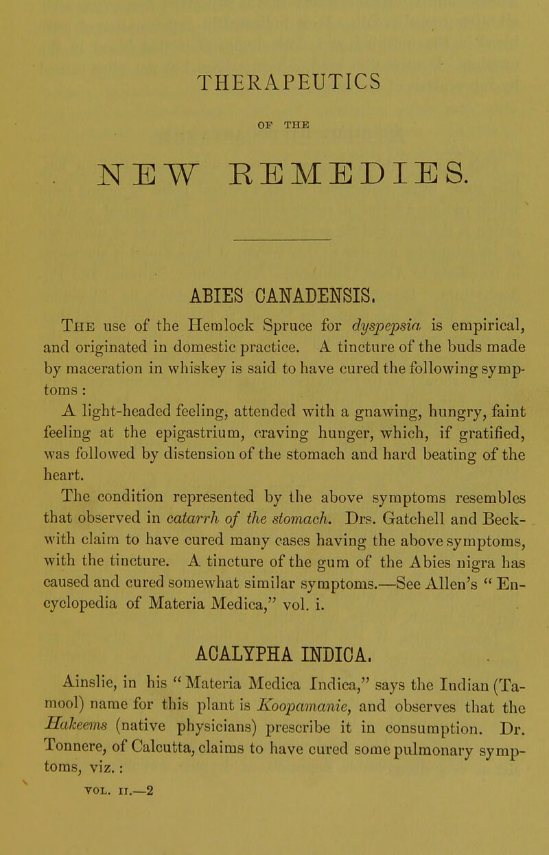 THERAPEUTICS OF THE NEW REMEDIES. ABIES CANADENSIS. The use of the Hemlock Spruce for dyspe2:)sia is empirical, and originated in domestic practice. A. tincture of the buds made by maceration in whiskey is said to have cured the following symp- toms : A light-headed feeling, attended with a gnawing, hungry, faint feeling at the epigastrium, craving hunger, which, if gratified, was followed by distension of the stomach and hard beating of the heart. The condition represented by the above symptoms resembles that observed in catarrh of the stomach. Drs. Gatchell and Beck- with claim to have cured many cases having the above symptoms, with the tincture. A tincture of the gum of the Abies nigra has caused and cured somewhat similar symptoms.—See Allen's  En- cyclopedia of Materia Medica, vol. i. ACALYPHA INDICA. Ainslie, in his Materia Medica Indica, says the Indian (Ta- mool) name for this plant is Koopamanie, and observes that the Haheems (native physicians) prescribe it in consumption. Dr. Tonnere, of Calcutta, claims to have cured some pulmonary symp- toms, viz.: VOL. II.—2