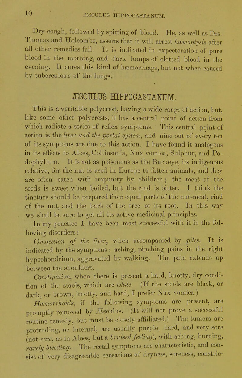 Dry cough, followed by spitting of blood. He, as well as Drs. Thomas and Holcombe, asserts that it will arrest Jwemoptysis after all other remedies fail. It is indicated in exj)ectoration of pure blood in the morning, and dark lumps of clotted blood in the evening. It cures this kind of haemorrhage, but not when caused by tuberculosis of the lungs. IISOULUS HIPPOCASTANUM. This is a veritable polycrest, having a wide range of action, but, like some other polycrests, it has a central point of action from which radiate a series of reflex symptoms. This central point of action is the liver and the portal system, and nine out of every ten of its symptoms are due to this action. I have found it analogous in its effects to Aloes, Gollinsonia, JTux vomica, Sulphur, and Po- dophyllum. It is not as poisonous as the Buckeye, its indigenous relative, for the nut is used in Europe to fatten animals, and they are often eaten with impunity by children ; the meat of the seeds is sweet when boiled, but the rind is bitter, I think the tincture should be prepared from equal parts of the nut-meat, rind of the nut, and the bark of the tree or its root. In this way we shall be sure to get all its active medicinal principles. In my practice I have been most successful with it in the fol- lowing disorders: Congestion of the liver, when accompanied by piles. It is indicated by the symptoms : aching, pinching pains in the right hypochondrium, aggravated by walking. The pain extends up between the shoulders. Constipation, when there is present a hard, knotty, dry condi- tion of the stools, which are white. (If the stools are black, or dark, or brown, knotty, and hard, I prefer Nux vomica.) Hcemorrhoids, if the following symptoms are present, are promptly removed by ^sculus. (It will not prove a successful routine remedy, but must be closely aflfiiliated.) The tumors are protruding, or internal, are usually pur[)le, hard, and very sore (not raw, as in Aloes, but a bruised feeling), with aching, burning, rarely bleeding. The rectal symptoms are characteristic, and con- sist of very disagreeable sensations of dryness, soreness, constric-