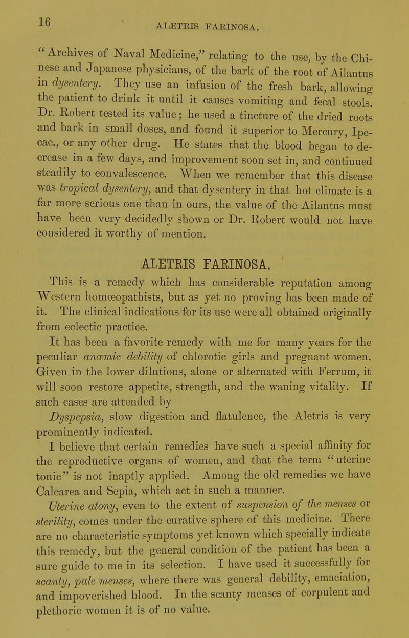 ALETEIS PAEINOSA. Archives of Naval Medicine/' relating to the use, by the Chi- nese and Japanese physicians, of the bark of the root of Ailantus in dysentery. They use an infusion of the fresh bark, allowing the patient to drink it until it causes vomiting and fecal stools. Dr. Robert tested its value; he used a tincture of the dried roots and bark in small doses, and found it superior to Mercury, Ipe- cac, or any other drug. He states that the blood began to de- crease in a few days, and improvement soon set in, and continued steadily to convalescence. When we remember that this disease was tropical dysentery, and that dysentery in that hot climate is a far more serious one than in ours, the value of the Ailantus must have been very decidedly shown or Dr. Eobert would not have considered it worthy of mention. ALETEIS FARINOSA. This is a remedy which has considerable reputation among Western homoeopathists, but as yet no proving has been made of it. The clinical indications for its use were all obtained originally from eclectic practice. It has been a favorite remedy with me for many years for the peculiar ancemio debility of chlorotic girls and pregnant women. Given in the lower dilutions, alone or alternated with Ferrura, it will soon restore appetite, strength, and the weaning vitality. If such cases are attended by Dyspepsia, slow digestion and flatulence, the Aletris is very prominently indicated. I believe that certain remedies have such a special affinity for the reproductive organs of women, and that the term  uterine tonic is not inaptly applied. Among the old remedies we have Calcarea and Sepia, which act in such a manner. Uterine atony, even to the extent of suspension of the menses or sterility, comes under the curative sphere of this medicine. There are no characteristic symptoms yet know^n which specially indicate this remedy, but the general condition of the patient has been a sure guide to me in its selection. I have used it successfully for scanty, pale menses, where there was general debility, emaciation, and impoverished blood. In the scanty menses of corpulent and plethoric women it is of no value.