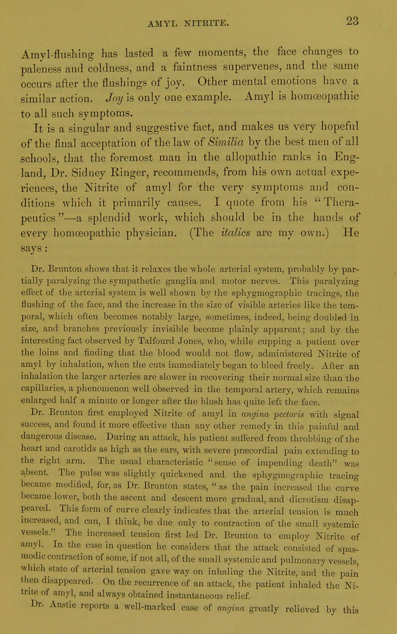 Amyl-fliishing has lasted a few moments, the face changes to paleness and coldness, and a faintness snpervenes, and the same occurs after the flushings of joy. Other mental emotions have a similar action. Joij is only one example. Amyl is homoeopathic to all such symptoms. It is a singular and suggestive fact, and makes us very hopeful of the final acceptation of the law of Similia by the best men of all schools, that the foremost man in the allopathic ranks in Eng- land, Dr. Sidney Ringer, recommends, from his own actual expe- riences, the Nitrite of amyl for the very symptoms and con- ditions which it primarily causes. I quote from his ''Thera- peutics—a splendid work, which should be in the hands of every homoeopathic physician. (The italics are my own.) He says: Dr. Brunton shows that it relaxes the whole arterial system, probably by par- tially paralyzing the sympathetic ganglia and motor nerves. This paralyzing effect of the arterial system is well shown by the sphygmographic tracings, the flushing of the face, and the increase in the size of visible arteries like the tem- poral, which often becomes notably large, sometimes, indeed, being doubled in size, and branches previously invisible become plainly apparent; and by the interesting fact observed by Talfourd Jones, who, while cupping a patient over the loins and finding that the blood would not flow, administered Nitrite of amyl by inhalation, when the cuts immediately began to bleed freely. After an inhalation the larger arteries are slower in recovering their normal size than the capillaries, a phenomenon well observed in the temporal artery, which remains enlarged half a minute or longer after the blush has quite left the foce. Dr. Brunton first employed Nitrite of amyl in angina pectoris with signal success, and found it more eflfective than any other remedy in this painful and dangerous disease. During an attack, his patient suflered from throbbing of the heart and carotids as high as tlie ears, with severe priecordial pain extending to the right arm. The usual characteristic sense of impending death was absent. The pulse was slightly quickened and the sphygmographic tracing became modified, for, as Dr. Brunton states,  as the pain increased the curve became lower, both the ascent and descent more gradual, and dicrotism disap- peared. This form of curve clearly indicates that the arterial tension is much increased, and can, I think, be due only to contraction of the small systemic vessels. The increased tension first led Dr. Brunton to employ Nitrite of amyl. In tlie case in question he considers that the attack consisted of spas- modic contraction of some, if not all, of the small systemic and pulmonary vessels, which state of arterial tension gave way on inhaling the Nitrite, and the pain then disappeared. On the recurrence of an attack, the patient inlialed the Ni- trite of amyl, and always obtained instantaneous relief Dr. Anstie reports a well-marked ctise of anrjina greatly relieved by this