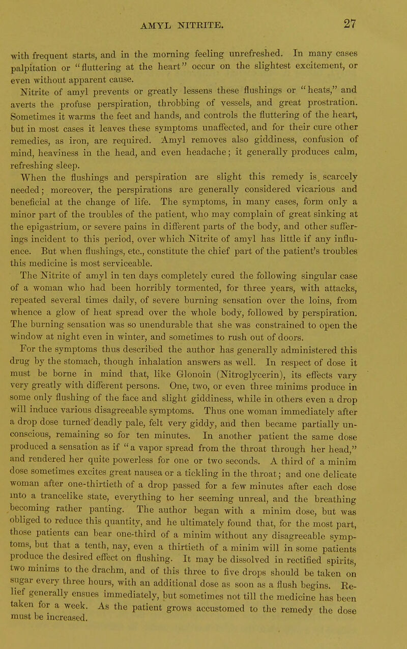 with frequent starts, and in the morning feeling unrefreshed. In many cases palpitation or flattering at the heart occur on the slightest excitement, or even without apparent cause. Nitrite of amyl prevents or greatly lessens these flushings or  heats, and averts the profuse perspiration, throbbing of vessels, and great prostration. Sometimes it warms the feet and hands, and controls the fluttering of the heart, but in most cases it leaves these symptoms unaffected, and for their cure other remedies, as iron, are required. Amyl removes also giddiness, confusion of mind, heaviness in the head, and even headache; it generally produces calm, refreshing sleep. When the flushings and perspiration are slight this remedy is. scarcely needed; moreover, the perspirations are generally considered vicarious and beneficial at the change of life. The symptoms, in many cases, form only a minor part of the troubles of the patient, who may complain of great sinking at the epigastrium, or severe pains in different parts of the body, and other suffer- ings incident to this period, over which Nitrite of amyl has little if any influ- ence. But when flushings, etc., constitute the chief part of the patient's troubles this medicine is most serviceable. The Nitrite of amyl in ten days completely cured the following singular case of a woman who had been horribly tormented, for three years, with attacks, repeated several times daily, of severe burning sensation over the loins, from whence a glow of heat spread over the whole body, followed by perspiration. The burning sensation was so unendurable that she was constrained to open the window at night even in winter, and sometimes to rush out of doors. For the symptoms thus described the author has generally administered this drug by the stomach, though inhalation answers as well. In respect of dose it must be borne in mind that, like Glonoin (Nitroglycerin), its effects vary very greatly with different persons. One, two, or even three minims produce in some only flushing of the face and slight giddiness, while in others even a drop will induce various disagreeable symptoms. Thus one woman immediately after a drop dose turned deadly pale, felt very giddy, and then became partially un- conscious, remaining so for ten minutes. In another patient the same dose produced a sensation as if  a vapor spread from the throat through her head, and rendered her quite powerless for one or two seconds. A third of a minim dose sometimes excites great nausea or a tickling in the throat; and one delicate woman after one-thirtieth of a drop passed for a few minutes after each dose into a trancelike state, everytliing to her seeming unreal, and the breathing becoming rather panting. The author began with a minim dose, but was obliged to reduce this quantity, and he ultimately found that, for the most part, those patients can bear one-third of a minim without any disagreeable symp- toms, but that a tenth, nay, even a thirtieth of a minim will in some patients produce the desired effect on flushing. It may be dissolved in rectified spii-its, two minims to the drachm, and of this three to five drops should be taken on sugar every three hours, with an additional dose as soon as a flush begins. Re- lief generally ensues immediately, but sometimes not till the medicine has been taken for a week. As the patient grows accustomed to the remedy the dose must be increased.