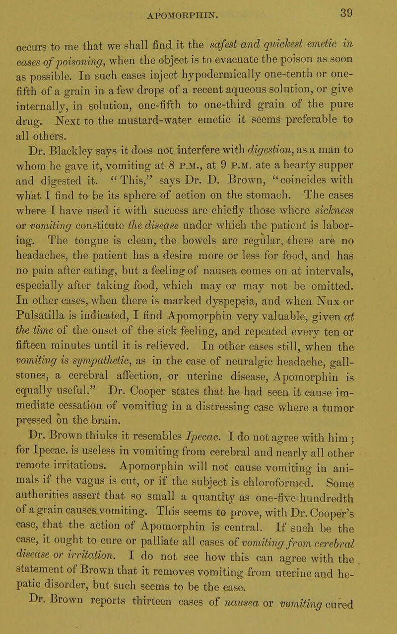 APOMORPHIN. occurs to me that we shall find it the safest and quickest emetic in cases of poisoning, when the object is to evacuate the poison as soon as possible. In such cases inject hypodermically one-tenth or one- fifth of a grain in a few drops of a recent aqueous solution, or give internally, in solution, one-fifth to one-third grain of the pure drug. Next to the mustard-water emetic it seems preferable to all others. Dr. Blackley says it does not interfere with digestion, as a man to whom he gave it, vomiting at 8 p.m., at 9 p.m. ate a hearty supper and digested it. This, says Dr. D. Brown, coincides with what I find to be its sphere of action on the stomach. The cases where I have used it with success are chiefly those where sickness or vomiting constitute the disease under which the patient is labor- ing. The tongue is clean, the bowels are regular, there are no headaches, the patient has a desire more or less for food, and has no pain after eating, but a feeling of nausea comes on at intervals, especially after taking food, which may or may not be omitted. In other cases, when there is marked dyspepsia, and when Nux or Pulsatilla is indicated, I find Apomorphin very valuable, given at the time of the onset of the sick feeling, and repeated every ten or fifteen minutes until it is relieved. In other cases still, when the vomiting is sympathetic, as in the case of neuralgic headache, gall- stones, a cerebral affection, or uterine disease, Apomorphin is equally useful. Dr. Cooper states that he had seen it cause im- mediate cessation of vomiting in a distressing case where a tumor pressed on the brain. Dr. Brown thinks it resembles Ipecac. I do not agree with him ; for Ipecac, is useless in vomiting from cerebral and nearly all other remote irritations. Apomorphin will not cause vomiting in ani- mals if the vagus is cut, or if the subject is chloroformed. Some authorities assert that so small a quantity as one-five-hundredth of a grain causes, vomiting. This seems to prove, with Dr. Cooper's ca^e, that the action of Apomorphin is central. If such be the ca.se, it ought to cure or palliate all ca.ses o{ vomiting from cerebral disease or irritation. I do not see how this can agree with the statement of Brown that it removes vomiting from uterine and he- patic disorder, but such seems to be the ca.se. Dr. Brown reports thirteen cases of namea or vomiting cured