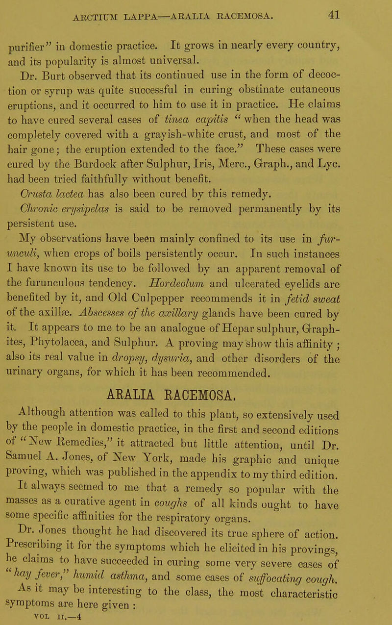 ARCTIUM LAPPA—ARALIA RACEMOSA. purifier in domestic practice. It grows in nearly every country, and its popularity is almost universal. Dr. Burt observed that its continued use in the form of decoc- tion or syrup was quite successful in curing obstinate cutaneous eruptions, and it occurred to him to use it in practice. He claims to have cured several cases of tinea capitis  when the head was completely covered with a grayish-white crust, and most of the hair gone; the eruption extended to the face. These cases were cured by the Burdock after Sulphur, Iris, Merc, Graph., and Lyc. had been tried faithfully without benefit. Orusta lactea has also been cured by this remedy. Chronic erysipelas is said to be removed permanently by its persistent use. My observations have been mainly confined to its use in fur- unculi, when crops of boils persistently occur. In such instances I have known its use to be followed by an apparent removal of the furunculons tendency. Hordeolum and ulcerated eyelids are benefited by it, and Old Culpepper recommends it in fetid sweat of the axillfe. Abscesses of the axillary glands have been cured by it. It appears to me to be an analogue of Hepar sulphur. Graph- ites, Phytolacca, and Sulphur. A proving may show this affinity ; also its real value in dropsy, dysuria, and other disorders of the urinary organs, for which it has been recommended. AEALIA EAOEMOSA. Although attention was called to this plant, so extensively used by the people in domestic practice, in the first and second editions of  New Remedies, it attracted but little attention, until Dr. Samuel A. Jones, of New York, made his graphic and unique proving, which was published in the appendix to ray third edition. It always seemed to me that a remedy so popular with the masses as a curative agent in coughs of all kinds ought to have some specific affinities for the respiratory organs. Dr. Jones thought he had discovered its true sphere of action. Prescribing it for the symptoms which he elicited in his provings, he claims to have succeeded in curing some very severe cases of  hay fever/' humid asthma, and some cases of suffocating cough. As it may be interesting to the class, the most characteristic symptoms are here given : VOL II.—4