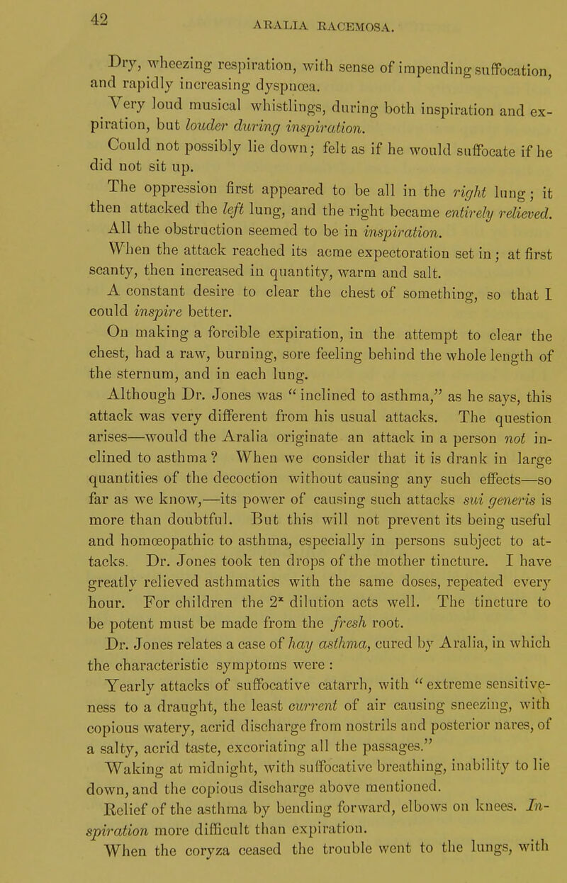 ARALIA RACEMOSA. Dry, wheezing respiration, with sense of impending suffocation, and rapidly increasing dyspnoea. ^ Very loud musical whistlings, during both inspiration and ex- piration, but louder during inspiration. Could not possibly lie down; felt as if he would suffocate if he did not sit up. The oppression first appeared to be all in the right lung; it then attacked the left lung, and the right became entirely relieved. All the obstruction seemed to be in impiration. When the attack reached its acme expectoration set in; at first scanty, then increased in quantity, warm and salt. A constant desire to clear the chest of something, so that I could inspire better. On making a forcible expiration, in the attempt to clear the chest, had a raw, burning, sore feeling behind the whole length of the sternum, and in each lung. Although Dr. Jones was  inclined to asthma, as he says, this attack was very different from his usual attacks. The question arises—would the Aralia originate an attack in a person not in- clined to asthma? When we consider that it is drank in large quantities of the decoction without causing any such effects—so far as we know,—its power of causing such attacks sui generis is more than doubtful. But this will not prevent its being useful and homoeopathic to asthma, especially in persons subject to at- tacks. Dr. Jones took ten drops of the mother tincture. I have greatly relieved asthmatics with the same doses, repeated every hour. For children the 2* dilution acts well. The tincture to be potent must be made from the fresh root. Dr. Jones relates a case of hay asthma, cured by Aralia, in which the characteristic symptoms were : Yearly attacks of suffocative catarrh, with  extreme sensitive- ness to a draught, the least current of air causing sneezing, with copious watery, acrid discharge from nostrils and posterior nares, of a salty, acrid taste, excoriating all the passages. Waking at midnight, with suffocative breathing, inability to He down, and the copious discharge above mentioned. Relief of the asthma by bending forward, elbows on knees. In- spiration more difficult than expiration. When the coryza ceased the trouble went to the lungs, \vith