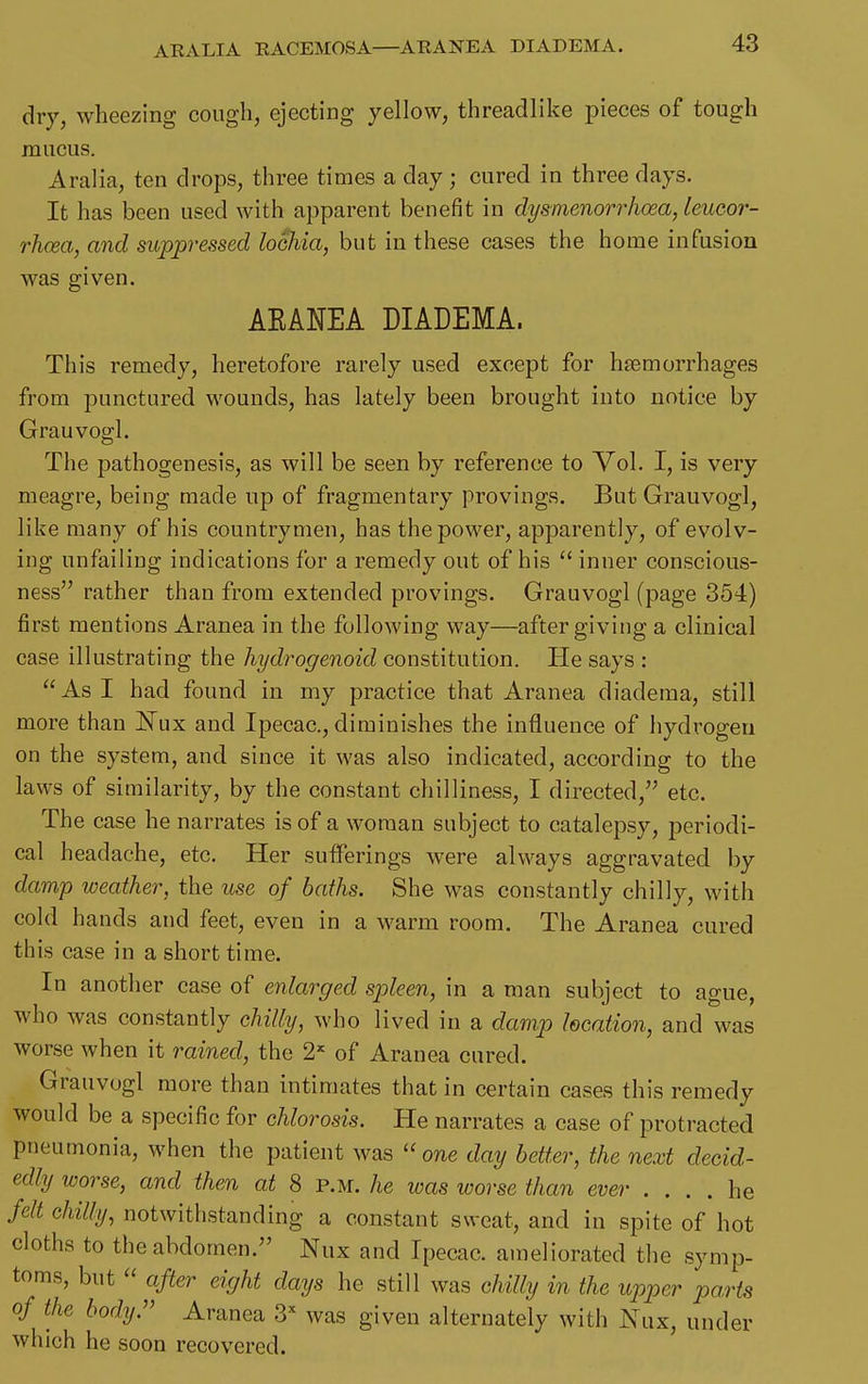 AEALIA RACEMOSA—ARANEA DIADEMA. dry, wheezing cough, ejecting yellow, threadlike pieces of tough mucus. Aralia, ten drops, three times a day; cured in three days. It has been used with apparent benefit in dysmenorrhoea, leucor- rhaea, and suppressed lochia, but in these cases the home infusion was given. ARANEA DIADEMA. This remedy, heretofore rarely used except for haemorrhages from punctured wounds, has lately been brought into notice by Grauvogl. The pathogenesis, as will be seen by reference to Vol. I, is very meagre, being made up of fragmentary provings. But Grauvogl, like many of his countrymen, has the power, apparently, of evolv- ing unfailing indications for a remedy out of his  inner conscious- ness rather than from extended provings. Grauvogl (page 354) first mentions Aranea in the following way—after giving a clinical case illustrating the hydrogenoid constitution. Pie says : As I had found in my practice that Aranea diadema, still more than l^ax and Ipecac, diminishes the influence of hydrogen on the system, and since it was also indicated, according to the laws of similarity, by the constant chilliness, I directed, etc. The case he narrates is of a woman subject to catalepsy, periodi- cal headache, etc. Her sufferings were always aggravated by damp weather, the use of baths. She was constantly chilly, with cold hands and feet, even in a warm room. The Aranea cured this case in a short time. In another case of enlarged spleen, in a man subject to ague, who was constantly chilly, who lived in a damp location, and was worse when it rained, the 2^ of Aranea cured. Grauvogl more than intimates that in certain cases this remedy would be a specific for chlorosis. He narrates a case of protracted pneumonia, when the patient was  one day better, the next decid- edly worse, and then at 8 p.m. he was worse than ever .... he felt chilly, notwithstanding a constant sweat, and in spite of hot cloths to the abdomen. Nux and Ipecac, ameliorated the symp- toms, but  after eight days he still was chilly in the upper ports of the body.'' Aranea 3 was given alternately with Nux, under which he soon recovered.