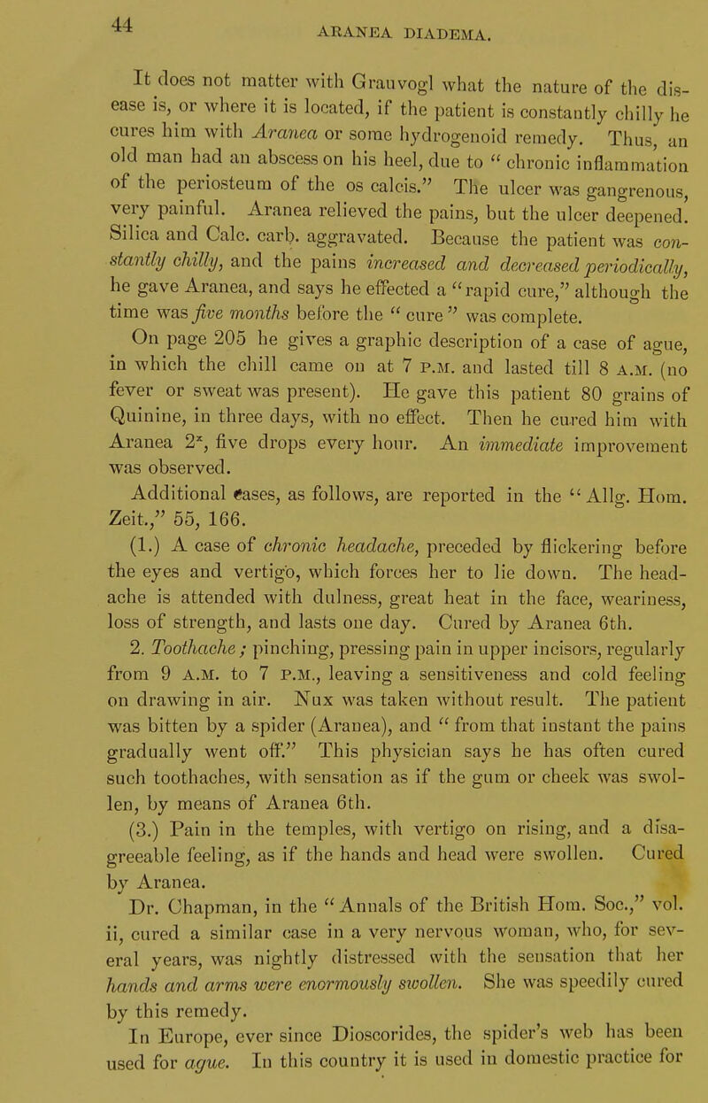 AEANEA DIADEMA. It does not matter with Grauvogl what the nature of the dis- ease is, or where it is located, if the patient is constautly chilly he cures him with Aranea or some hydrogenoid remedy. Thus, an old man had an abscess on his heel, due to  chronic inflammation of the periosteum of the os calcis. The ulcer was gangrenous, very painful. Aranea relieved the pains, but the ulcer deepened! Silica and Calc. carb. aggravated. Because the patient was con- stantly chilly, and the pains increased and decreased periodically, he gave Aranea, and says he effected a rapid cure, although the time was Jive months before the  cure  was complete. On page 205 he gives a graphic description of a case of ague, in which the chill came on at 7 p.m. and lasted till 8 a.m. (no fever or sweat was present). He gave this patient 80 grains of Quinine, in three days, with no effect. Then he cured him with Aranea 2=^, five drops every hour. An immediate improvement was observed. Additional Cases, as follows, are reported in the  Allg. Hom. Zeit,, 55, 166. (1.) A case of chronic headache, preceded by flickering before the eyes and vertigo, which forces her to lie down. The head- ache is attended with dulness, great heat in the face, weariness, loss of strength, and lasts one day. Cured by Aranea 6th. 2. Toothache; pinching, pressing pain in upper incisors, regularly from 9 A.M. to 7 p.m., leaving a sensitiveness and cold feeling on drawing in air. Nux was taken without result. The patient was bitten by a spider (Aranea), and  from that instant the pains gradually went off. This physician says he has often cured such toothaches, with sensation as if the gum or cheek was swol- len, by means of Aranea 6th. (3.) Pain in the temples, with vertigo on rising, and a disa- greeable feeling, as if the hands and head were swollen. Cured by Aranea. Dr. Chapman, in the  Annals of the British Hom. Soc, vol. ii, cured a similar case in a very nervpus woman, who, for sev- eral years, was nightly distressed with the sensation that her hands and arms were enormously sxoollen. She was speedily cured by this remedy. In Europe, ever since Dioscorides, the spider's web has been used for ague. In this country it is used in domestic practice for