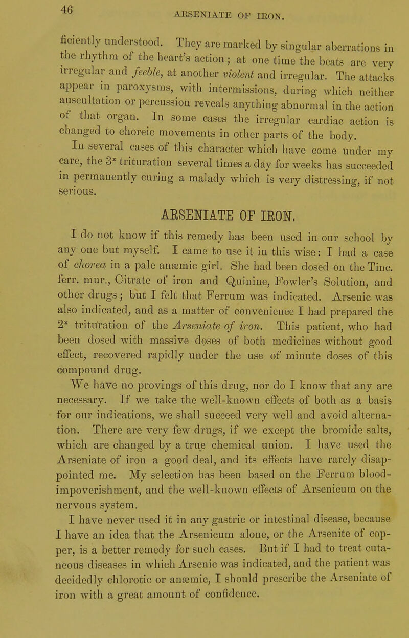 ARSENIATE OF IRON. ficently uiulerstood. They are marked by singular aberrations in the rhythm of the heart's action ; at one time the beats are very irregular and feeble, at another violent and irregular. The attacks appear in paroxysms, with intermissions, during which neither auscultation or percussion reveals anything abnormal in the action of that organ. In some cases the irregular cardiac action is changed to choreic movements in other parts of the body. In several cases of this character which have come under my care, the 3=^ trituration several times a day for weeks has succeeded in permanently curing a malady which is very distressing, if not serious. AKSENIATE OF lEON, I do not know if this remedy has been used in our school by any one but myself. I came to use it in this wise: I had a case of chorea in a pale anaemic girl. She had been dosed on the Tine, ferr. mur., Citrate of iron and Quinine, Fowler's Solution, and other drugs; but I felt that Ferrum was indicated. Arsenic was also indicated, and as a matter of convenience I had prepared the 2* trituration of the Arseniate of iron. This patient, who had been dosed with massive doses of both medicines without good effect, recovered rapidly under the use of minute doses of this compound drug. We have no provings of this drug, nor do I know that any are necessary. If we take the well-known effects of both as a basis for our indications, we shall succeed very well and avoid alterna- tion. There are very few drugs, if we except the bromide salts, which are changed by a true chemical union, I have used the Arseniate of iron a good deal, and its effects have rarely disap- pointed me. My selection has been based on the Ferrum blood- impoverishment, and the well-known effects of Arsenicum on the nervous system, I have never used it in any gastric or intestinal disease, because I have an idea that the Arsenicum alone, or the Arsenite of cop- per, is a better remedy for such cases. But if I had to treat cuta- neous diseases in which Arsenic was indicated, and the patient was decidedly chlorotic or ansemic, I should prescribe the Arseniate of iron with a great amount of confidence.