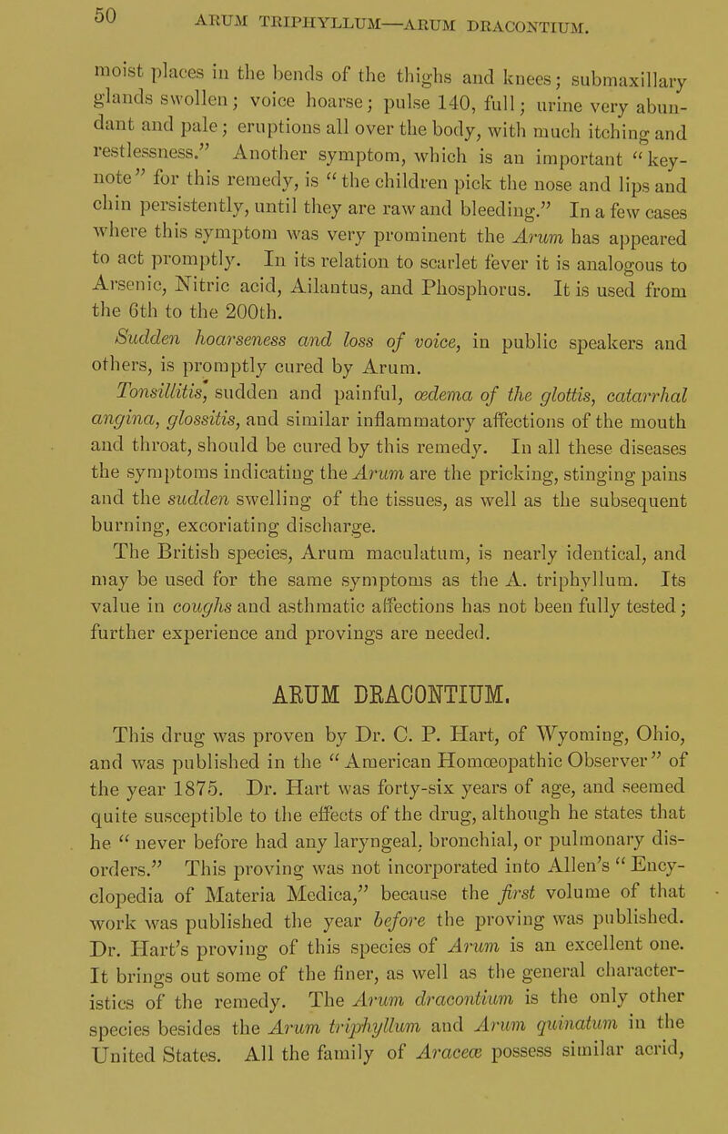 ARUM TRIPHYLLUM—ARUM DRACONTIUM. moist places in the bends of the thighs and knees; submaxillary glands swollen; voice hoarse; pulse 140, full; urine very abun- dant and pale; eruptions all over the body, with much itching and restlessness. Another symptom, which is an important ''key- note for this remedy, is  the children pick the nose and lips and chin persistently, until they are raw and bleeding. In a few cases where this symptom was very prominent the Arum has appeared to act promptly. In its relation to scarlet fever it is analogous to Arsenic, Nitric acid, Ailantus, and Phosphorus. It is used from the 6th to the 200th. Sudden hoarseness and loss of voice, in public speakers and others, is promptly cured by Arum. Tonsillitis' sudden and painful, oedema of the glottis, catarrhal angina, glossitis, and similar inflammatory affections of the mouth and throat, should be cured by this remedy. In all these diseases the symptoms indicating the Arum are the pricking, stinging pains and the sudden swelling of the tissues, as well as the subsequent burning, excoriating discharge. The British species, Arum maculatum, is nearly identical, and may be used for the same symptoms as the A. triphyllum. Its value in coughs and asthmatic affections has not been fully tested; further experience and provings are needed. ARUM DRACONTIUM. This drug was proven by Dr. C. P. Hart, of Wyoming, Ohio, and was published in the American Homoeopathic Observer  of the year 1875. Dr. Hart was forty-six years of age, and seemed quite susceptible to the effects of the drug, although he states that he  never before had any laryngeal, bronchial, or pulmonary dis- orders. This proving was not incorporated into Allen's  Ency- clopedia of Materia Medica, because the first volume of that work was published the year before the proving was published. Dr. Hart's proving of this species of Arum is an excellent one. It brings out some of the finer, as well as the general character- istics of the remedy. The Arum dracontium is the only other species besides the Arum triphyllum and Arum quinatum in the United States. All the family of Araceoi possess similar acrid,