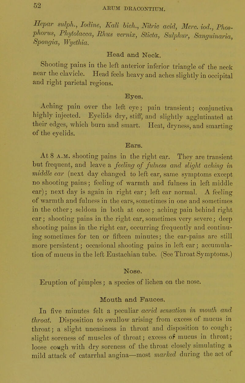 AEUM DEACONTIUM. Hepar sulph., Iodine, Kali bich., Nitric acid, Merc, iod., Phos- phorus, Phytolacca, Rhus vernix, Sticta, Sulphur, Sanguinaria, Spongia, Wyethia. ' Head and Neck. Shooting pains in the left anterior inferior triangle of the neck near the clavicle. Head feels heavy and aches slightly in occipital and right parietal regions. Eyes. Aching pain over the left eye; pain transient; conjunctiva highly injected. Eyelids dry, stiff, and slightly agglutinated at their edges, which burn and smart. Heat, dryness, and smarting of the eyelids. Ears. At 8 A.M. shooting pains in the right ea,r. They are transient but frequent, and leave a feeling of fulness and slight aching in middle ear (next day changed to left ear, same symptoms except no shooting pains; feeling of warmth and fulness in left middle ear); next day is again in right ear; left ear normal. A feeling of warmth and fulness in the ears, sometimes in one and sometimes in the other; seldom in both at once; aching pain behind right ear; shooting pains in the right ear, sometimes very severe; deep shooting pains in the right ear, occurring frequently and continu- ing sometimes for ten or fifteen minutes; the ear-pains are still more persistent; occasional shooting pains in left ear; accumula- tion of mucus in the left Eustachian tube. (See Throat Symptoms.) Nose. Eruption of pimples; a species of lichen on the nose. Mouth and Fauces. In five minutes felt a peculiar acrid sensation in mouth and throat. Disposition to swallow arising from excess of mucus in throat; a slight uneasiness in throat and disposition to cough; slight soreness of muscles of throat; excess o9 mucus in throat; loose coHgh with dry soreness of the throat closely simulating a mild attack of catarrhal angina—most marked during the act of