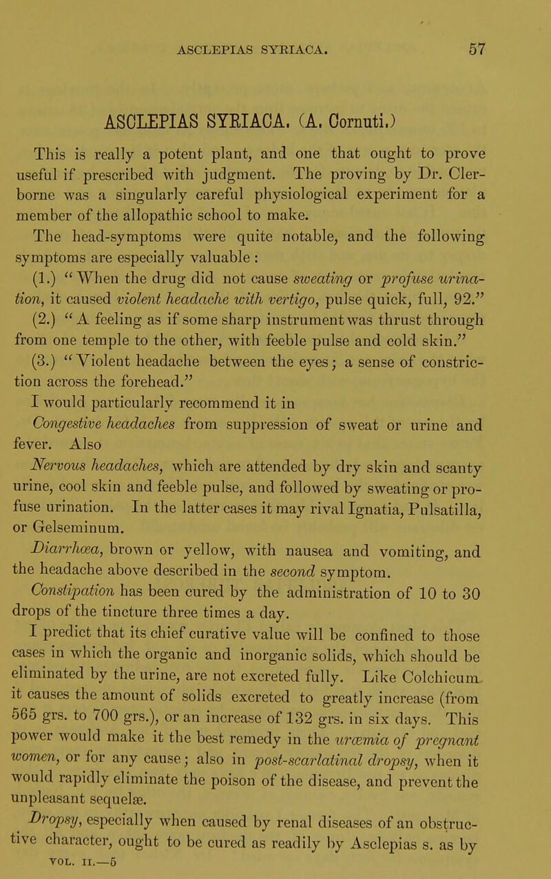 ASCLEPIAS SYEIACA. (A. Oornuti.) This is really a potent plant, and one that ought to prove useful if prescribed with judgment. The proving by Dr. Cler- borne was a singularly careful physiological experiment for a member of the allopathic school to make. The head-symptoms were quite notable, and the following symptoms are especially valuable : (1.)  When the drug did not cause siveating or profuse urina- tion, it caused violent headache with vertigo, pulse quick, full, 92. (2.) A feeling as if some sharp instrument was thrust through from one temple to the other, with feeble pulse and cold skin. (3.)  Violent headache between the eyes; a sense of constric- tion across the forehead. I would particularly recommend it in Congestive headaches from suppression of sweat or urine and fever. Also Nervous headaches, which are attended by dry skin and scanty urine, cool skin and feeble pulse, and followed by sweating or pro- fuse urination. In the latter cases it may rival Ignatia, Pulsatilla, or Gelseminum. Diarrhoea, brown or yellow, with nausea and vomiting, and the headache above described in the second symptom. Constipation has been cured by the administration of 10 to 30 drops of the tincture three times a day. I predict that its chief curative value will be confined to those cases in which the organic and inorganic solids, which should be eliminated by the urine, are not excreted fully. Like Colchicum it causes the amount of solids excreted to greatly increase (from 565 grs. to 700 grs.), or an increase of 132 grs. in six days. This power would make it the best remedy in the urcemia of pregnant women, or for any cause; also in ^postscarlatinal dropsy, when it would rapidly eliminate the poison of the disease, and prevent the unpleasant sequelae. ^ Droj)sy, especially when caused by renal diseases of an obstruc- tive character, ought to be cured as readily by Asclepias s. as by TOL. II.—6