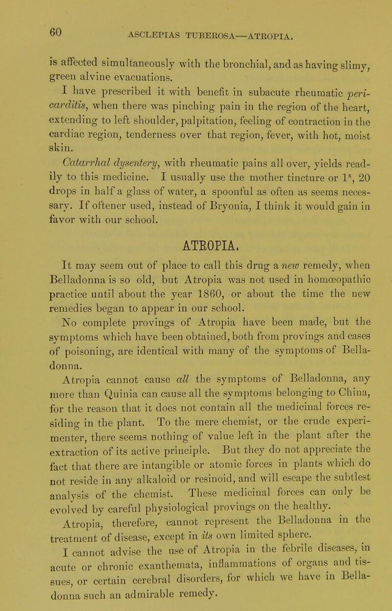 ASCLEPIAS TUBEEOSA—ATROPIA. is affected simultaneously with the bronchial, and as having slimy, green alvine evacuations. I have prescribed it with benefit in subacute rheumatic peri- carditis, when there was pinching pain in the region of the heart, extending to left shoulder, palpitation, feeling of contraction in the cardiac region, tenderness over that region, fever, with hot, moist skin. Catarrhal dysentery, with rheumatic pains all over, yields read- ily to this medicine. I usually use the mother tincture or I'', 20 drops in half a glass of water, a spoonful as often as seems neces- sary. If oftener used, instead of Bryonia, I think it would gain in favor with our school. ATEOPIA. It may seem out of place to call this drug a neio remedy, when Belladonna is so old, but Atropia was not used in homoeopathic practice until about the year 1860, or about the time the new remedies began to appear in our school. No complete provings of Atropia have been made, but the symptoms which have been obtained, both from provings and cases of poisoning, are identical with many of the symptoms of Bella- donna. Atropia cannot cause all the symptoms of Belladonna, any more than Quinia can cause all the symptoms belonging to China, for the reason that it does not contain all the medicinal forces re- siding in the plant. To the mere chemist, or the crude experi- menter, there seems nothing of value left in the plant after the extraction of its active principle. But they do not appreciate the fact that there are intangible or atomic forces in plants which do not reside in any alkaloid or resinoid, and will escape the subtlest analysis of the chemist. These medicinal forces can only be evolved by careful physiological provings on the healthy. Atropia, therefore, cannot represent the Belladonna in the treatment of disease, except in its own limited sphere. I cannot advise the use of Atropia in the febrile diseases, in acute or chronic exanthemata, inflammations of organs and tis- sues, or certain cerebral disorders, for which we have in Bella- donna such an admirable remedy.