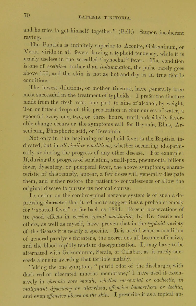 BAPTISIA TINCTORTA. and he tries to get himself together. (Bell.) Stupor, incoherent ravin ff. The Baptisia is infinitely superior to Aconite, Gelseminuin, or Verat. viride in all fevers having a typhoid tendency, while it is nearly useless in the so-called synochal fever. The condition is one of erethism rather than inflammation, the pulse rarely goes above 100, and the skin is not as hot and dry as in true febrile conditions. The lowest dilutions, or mother tincture, have generally been most successful in the treatment of typhoids. I prefer the tincture made from the fresh root, one part to nine of alcohol, by weight. Ten or fifteen drops of this preparation in four ounces of water, a spoonful every one, two, or three hours, until a decidedly favor- able change occurs or the symptoms call for Bryonia, Ehus, Ar- senicum, Phosphoric acid, or Terebinth, Not only in the beginning of typhoid fever is the Baptisia in- dicated, but in all similar conditions, whether occurring idiopathi- cally or during the progress of any other disease. For example: If, during the progress of scarlatina, small-pox, pneumonia, bilious fever, dysentery, or puerperal fever, the above symptoms, charac- teristic of this remedy, appear, a few doses will generally dissi]3ate them, and either restore the patient to convalescence or allow the original disease to pursue its normal course. Its action on the cerebro-spinal nervous system is of such a de- pressing character that it led me to suggest it as a probable remedy for spotted fever as far back as 1864. Recent observations of its good effects in cerebro-spinal meningitis, by Dr. Searle and others, as well as myself, have proven that in the typJioid variety of the disease it is nearly a specific. It is useful when a condition of general paralysis threatens, the excretions all become offensive, and the blood rapidly tends to disorganization. It may have to be alternated with Gelseminum, Secale, or Calabar, as it rarely suc- ceeds alone in averting that terrible malady. Taking the one symptom,  putrid odor of the discharges, with dark red or ulcerated mucous membrane, I have used it exten- sively in chronic sore mouth, whether mercurial or cachectic, in malignant dysentery or diarrhoea, offensive leucorrhaa or lochia, and even offensive ulcers on the skin. I prescribe it as a topical ap-