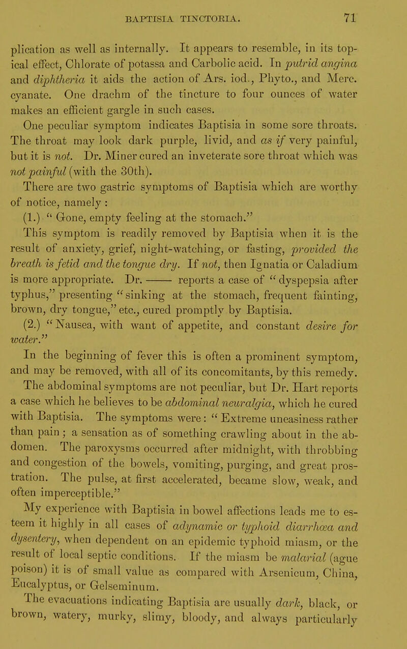 plication as well as internally. It appears to resemble, in its top- ical effect, Chlorate of potassa and Carbolic acid. In putrid angina and diphtheria it aids the action of Ars. iod., Pliyto., and Merc, cyanate. One drachm of the tincture to four ounces of water makes an efficient gargle in such cases. One peculiar symptom indicates Baptisia in some sore throats. The throat may look dark purple, livid, and as if very painful, but it is not. Dr. Miner cured an inveterate sore throat which was not painful (with the 30tli). There are two gastric symptoms of Baptisia which are worthy of notice, namely : (1.) Gone, empty feeling at the stomach. This symptom is readily removed by Baptisia when it is the result of anxiety, grief, night-watching, or fasting, provided the breath is fetid and the tongue dry. If not, then Ignatia or Caladium is more appropriate. Dr. reports a case of  dyspepsia after typhus, presenting  sinking at the stomach, frequent fainting, brown, dry tongue, etc., cured promptly by Baptisia. (2.)  Nausea, with want of appetite, and constant desire for water. In the beginning of fever this is often a prominent symptom, and may be removed, with all of its concomitants, by this remedy. The abdominal symptoms are not peculiar, but Dr. Hart reports a case which he believes to be abdominal neuralgia, which he cured with Baptisia. The symptoms were :  Extreme uneasiness rather than pain ; a sensation as of something crawling about in the ab- domen. The paroxysms occurred after midnight, with throbbing and congestion of the bowels, vomiting, purging, and great pros- tration. The pulse, at first accelerated, became slow, weak, and often imperceptible. My experience with Baptisia in bowel affections leads me to es- teem it highly in all cases of adynamic or typhoid diarrhoea and dysentery, when dependent on an epidemic typhoid miasm, or the result of local septic conditions. If the miasm be malarial (ague poison) it is of small value as compared with Arsenicum, China, Eucalyptus, or Gelseminum. The evacuations indicating Baptisia are usually dark, black, or brown, watery, murky, slimy, bloody, and always particularly