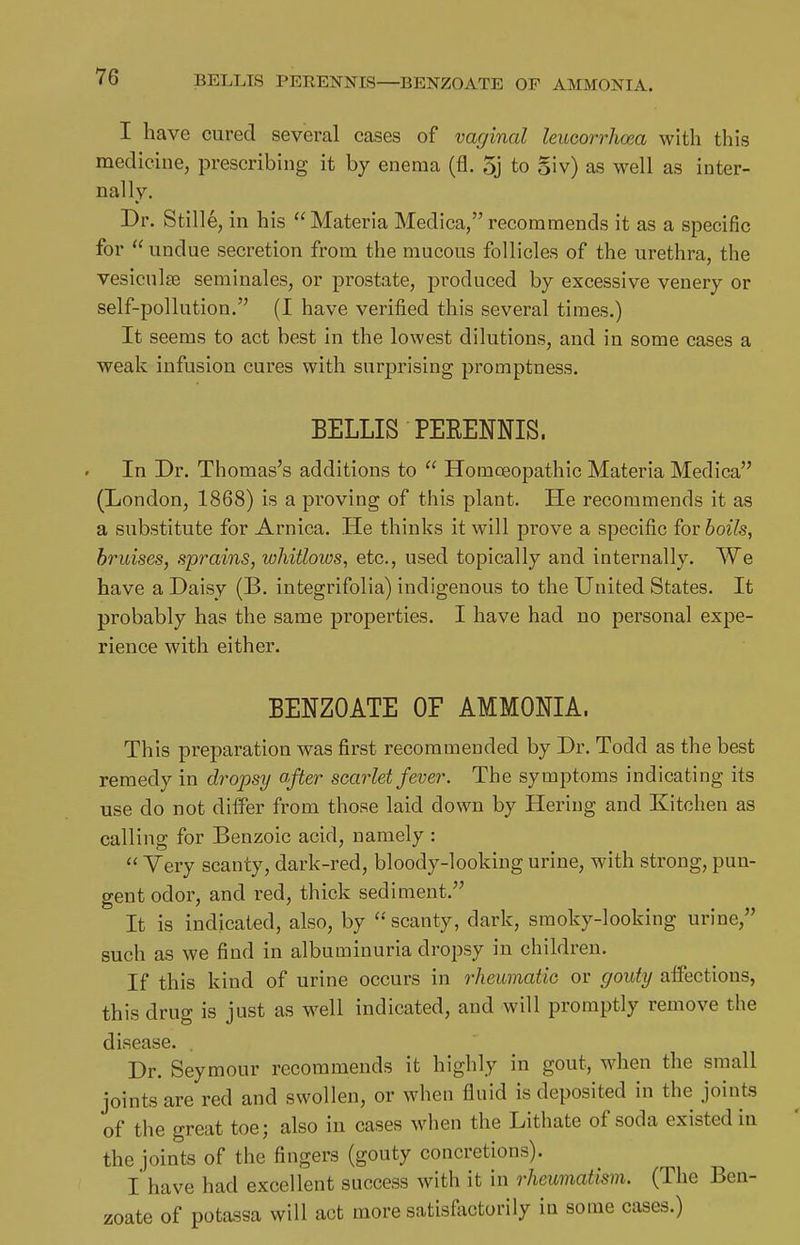 BELLTS PEEENNIS—BENZOATE OF AMMONIA. I have cured several cases of vaginal leucorrhoea with this medicine, prescribing it by enema (fl. 5j to §iv) as well as inter- nally. Dr. Stille, in his Materia Medica, recommends it as a specific for  undue secretion from the mucous follicles of the urethra, the vesiculse seminales, or prostate, produced by excessive venery or self-pollution.'^ (I have verified this several times.) It seems to act best in the lowest dilutions, and in some cases a weak infusion cures with surprising promptness. BELLIS PEEENNIS. In Dr. Thomas's additions to  Homceopathic Materia Medica (London, 1868) is a proving of this plant. He recommends it as a substitute for Arnica. He thinks it will prove a specific for boils, bruises, sprains, whitlows, etc., used topically and internally. We have a Daisy (B. integrifolia) indigenous to the United States. It probably has the same properties. I have had no personal expe- rience with either. BENZOATE OF AMMONIA. This preparation was first recommended by Dr. Todd as the best remedy in dropsy after scarlet fever. The symptoms indicating its use do not dilfer from those laid down by Heriug and Kitchen as calling for Benzoic acid, namely :  Very scanty, dark-red, bloody-looking urine, with strong, pun- gent odor, and red, thick sediment. It is indicated, also, by '-'scanty, dark, smoky-looking urine, such as we find in albuminuria dropsy in children. If this kind of urine occurs in rheumatiG or gouty affections, this drug is just as well indicated, and will promptly remove the disease. , Dr. Seymour recommends it highly in gout, when the small joints are red and swollen, or when fluid is deposited in the joints of the great toe; also in cases when the Lithate of soda existed in the joints of the fingers (gouty concretions). l' have had excellent success with it in rheumatism. (The Ben- zoate of potassa will act more satisflxctorily in some cases.)