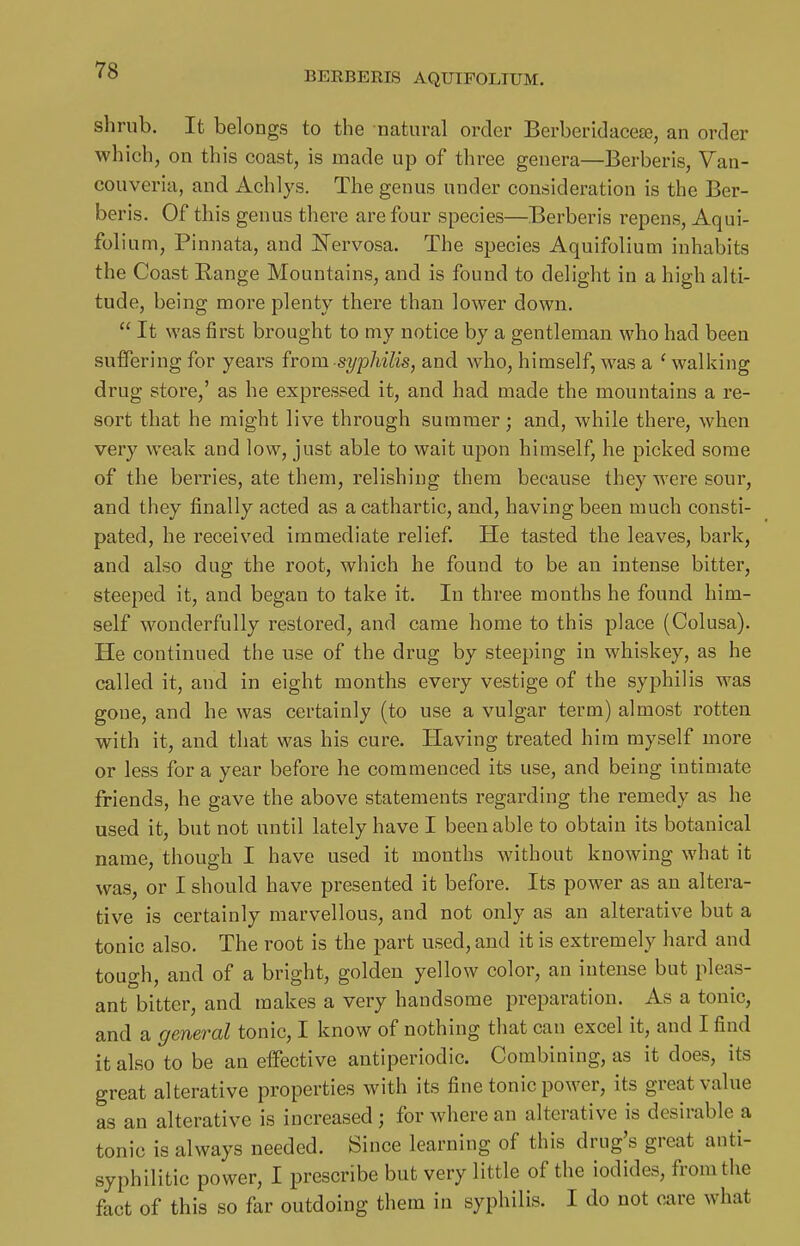 shrub. It belongs to the natural order Berberidacete, an order which, on this coast, is made up of three genera—Berberis, Van- couveria, and Achlys. The genus under consideration is the Ber- beris. Of this genus there are four species—Berberis repens, Aqui- folium, Plnnata, and J^ervosa. The species Aquifolium inhabits the Coast Range Mountains, and is found to delight in a high alti- tude, being more plenty there than lower down.  It was first brought to my notice by a gentleman who had been suffering for years from syphilis, and who, himself, was a ' waliiing drug store,' as he expressed it, and had made the mountains a re- sort that he might live through summer; and, while there, when very weak and low, just able to wait upon himself, he picked some of the berries, ate them, relishing them because they were sour, and they finally acted as a cathartic, and, having been much consti- pated, he received immediate relief. He tasted the leaves, bark, and also dug the root, which he found to be an intense bitter, steeped it, and began to take it. In three months he found him- self wonderfully restored, and came home to this place (Colusa). He continued the use of the drug by steeping in whiskey, as he called it, and in eight months every vestige of the syphilis was gone, and he was certainly (to use a vulgar term) almost rotten with it, and that was his cure. Having treated him myself more or less for a year before he commenced its use, and being intimate friends, he gave the above statements regarding the remedy as he used it, but not until lately have I been able to obtain its botanical name, though I have used it months without knowing what it was, or I should have presented it before. Its power as an altera- tive is certainly marvellous, and not only as an alterative but a tonic also. The root is the part used, and it is extremely hard and tough, and of a bright, golden yellow color, an intense but pleas- ant bitter, and makes a very handsome preparation. As a tonic, and a general tonic, I know of nothing that can excel it, and I find it also to be an effective antiperiodic. Combining, as it does, its great alterative properties with its fine tonic power, its great value as an alterative is increased; for where an alterative is desirable a tonic is always needed. Since learning of this drug's great anti- syphilitic power, I prescribe but very little of the iodides, from the fact of this so far outdoing them in syphilis. I do not o^re what