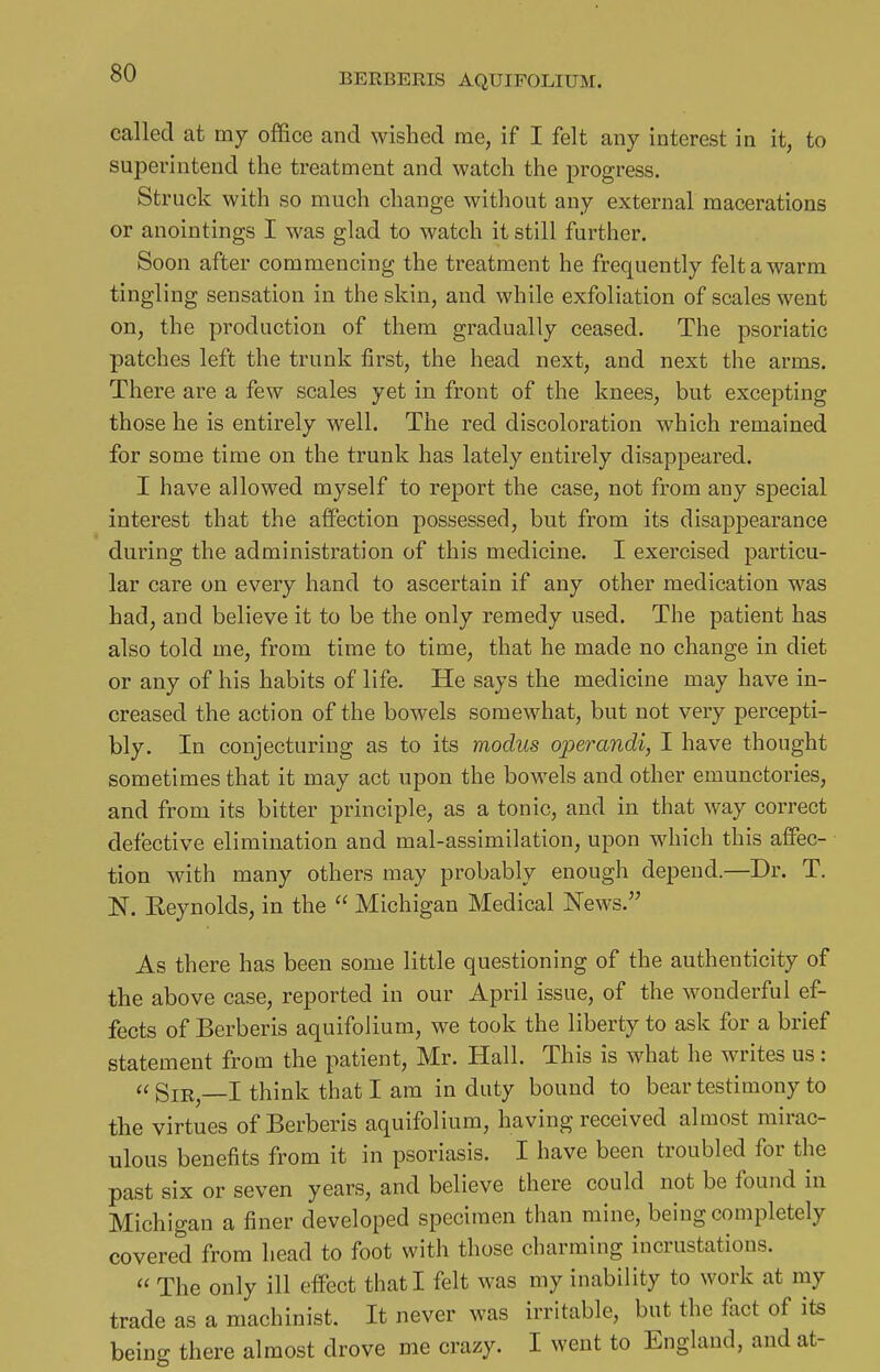 called at my office and wished me, if I felt any interest in it, to superintend the treatment and watch the progress. Struck with so much change without any external macerations or anointings I was glad to watch it still further. Soon after commencing the treatment he frequently felt a warm tingling sensation in the skin, and while exfoliation of scales went on, the production of them gradually ceased. The psoriatic patches left the trunk first, the head next, and next the arms. There are a few scales yet in front of the knees, but excepting those he is entirely well. The red discoloration which remained for some time on the trunk has lately entirely disappeared. I have allowed myself to report the case, not from any special interest that the affection possessed, but from its disappearance during the administration of this medicine. I exercised particu- lar care on every hand to ascertain if any other medication was had, and believe it to be the only remedy used. The patient has also told me, from time to time, that he made no change in diet or any of his habits of life. He says the medicine may have in- creased the action of the bowels somewhat, but not very percepti- bly. In conjecturing as to its modus operandi, I have thought sometimes that it may act upon the bowels and other emunctories, and from its bitter principle, as a tonic, and in that way correct defective elimination and mal-assimilation, upon which this affec- tion with many others may probably enough depend.—Dr. T. N. Eeynolds, in the  Michigan Medical News. As there has been some little questioning of the authenticity of the above case, reported in our April issue, of the wonderful ef- fects of Berberis aquifolium, we took the liberty to ask for a brief statement from the patient, Mr. Hall. This is what he writes us: « Sir,—I think that I am in duty bound to bear testimony to the virtues of Berberis aquifolium, having received almost mirac- ulous benefits from it in psoriasis. I have been troubled for the past six or seven years, and believe there could not be found in Michigan a finer developed specimen than mine, being completely covered from head to foot with those charming incrustations.  The only ill effect that I felt was my inability to work at my trade as a machinist. It never was irritable, but the fact of its being there almost drove me crazy. I went to England, and at-